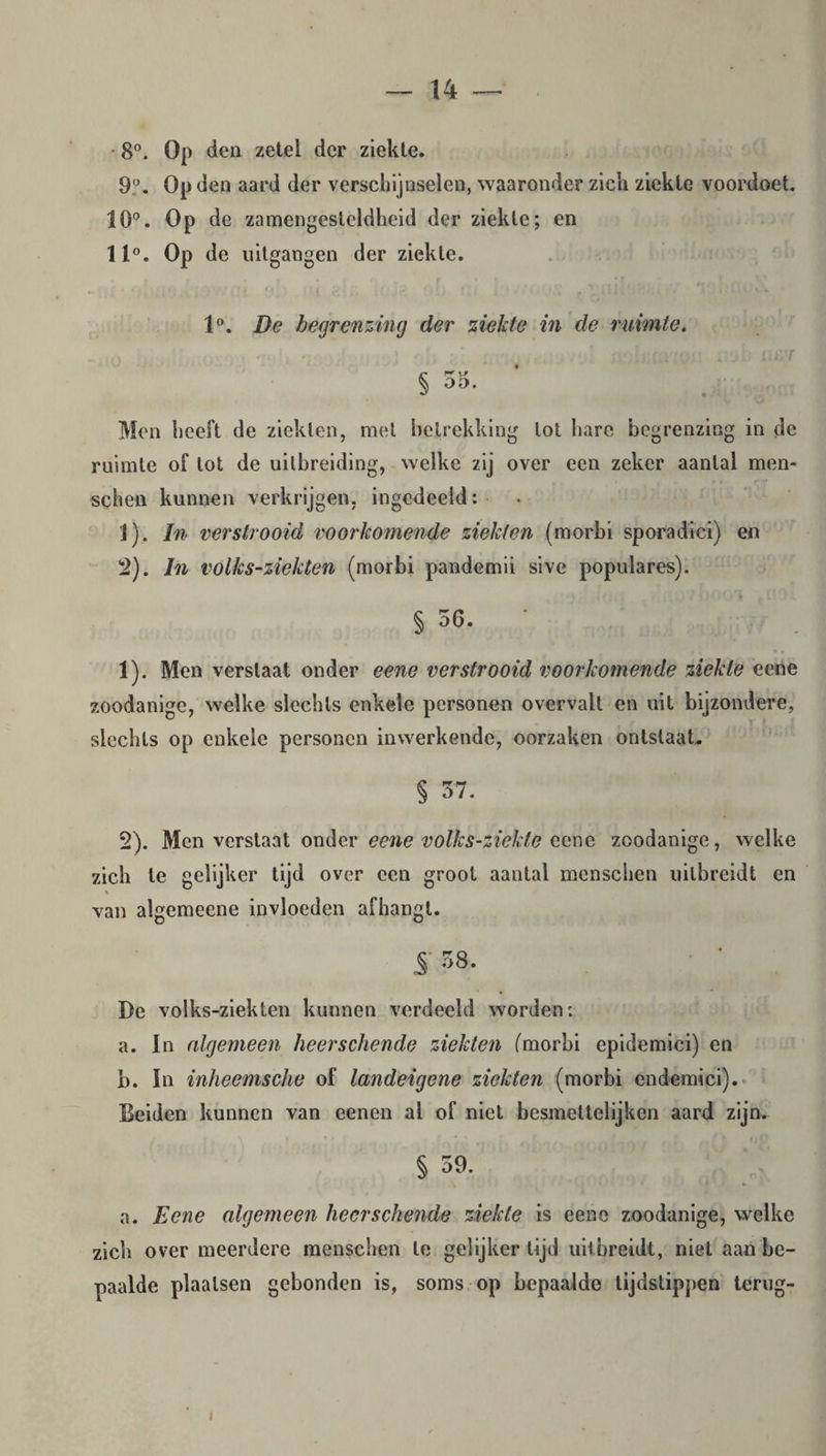 8°- Op den zetel der ziekte. 9°. Op den aard der verschijnselen, waaronder zich ziekte voordoet. 10°. Op de zamengesteldheid der ziekte; en 11°. Op de uitgangen der ziekte. 1°. De begrenzing der ziekte in de ruimte. § 55. * ' , Men heeft de ziekten, met betrekking tot hare begrenzing in de ruimte of lot de uitbreiding, welke zij over een zeker aantal men¬ schen kunnen verkrijgen, ingcdeeld: 1) . In verstrooid voorkomende ziekten (morbi sporadici) en 2) . In volks-ziekten (morbi pandemii sive populares). § 56. • 1) . Men verslaat onder eene verstrooid voorkomende ziekte eene zoodanige, welke slechts enkele personen overvalt en uit bijzondere, slechts op enkele personen inwerkende, oorzaken ontslaat, § 57. 2) . Men verstaat onder eene volks-ziekte eene zoodanige, welke zich te gelijker tijd over een groot aantal menschen uilbreidt en van algemeene invloeden afhangt. 5 58. De volks-ziekten kunnen verdeeld worden: a. In algemeen heerschende ziekten (morbi epidemici) en b. In inheemsche of landeigene ziekten (morbi endemici). Beiden kunnen van eenen al of niet besmettelijken aard zijn. § 59. a. Eene algemeen heerschende ziekte is eene zoodanige, welke zich over meerdere menschen te gelijkertijd uilbreidt, niet aan be¬ paalde plaatsen gebonden is, soms op bepaalde tijdstippen terug- i