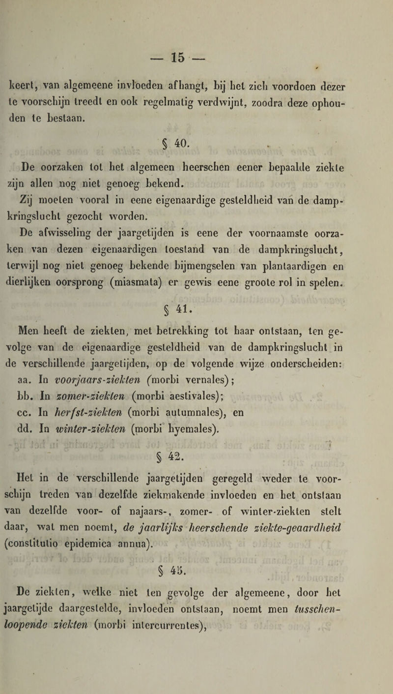 keert, van algemeene invloeden afhangt, bij hel zich voordoen dezer te voorschijn treedt en ook regelmatig verdwijnt, zoodra deze ophou¬ den te bestaan. § 40. De oorzaken lot het algemeen heerschen eener bepaalde ziekte zijn allen nog niet genoeg bekend. Zij moeten vooral in eene eigenaardige gesteldheid van de damp¬ kringslucht gezocht worden. De afwisseling der jaargetijden is eene der voornaamste oorza¬ ken van dezen eigenaardigen toestand van de dampkringslucht, terwijl nog niet genoeg bekende bijmengselen van planlaardigen en dierlijken oorsprong (miasmata) er gewis eene groote rol in spelen. § 41. Men heeft de ziekten/met betrekking tot haar ontstaan, ten ge¬ volge van de eigenaardige gesteldheid van de dampkringslucht in de verschillende jaargetijden, op de volgende wijze onderscheiden: aa. In voorjaars-ziekten (morbi vernales); bb. In zomer-ziekten (morbi aeslivales); cc. In herfst-ziekten (morbi autumnales), en dd. In winter-ziekten (poorbi byemales). § 42. Het in de verschillende jaargetijden geregeld weder te voor¬ schijn treden van dezelfde ziekmakende invloeden en het ontstaan van dezelfde voor- of najaars-, zomer- of winter-ziekten stelt daar, wal men noemt, de jaarlijks heerschende ziekte-geaardheid (conslitulio epidemica annua). § 45. - ‘ i 10 li' fj ! De ziekten, welke niet ten gevolge der algemeene, door het jaargetijde daargestelde, invloeden ontslaan, noemt men tusschen- loopende ziekten (morbi intercurrentes),