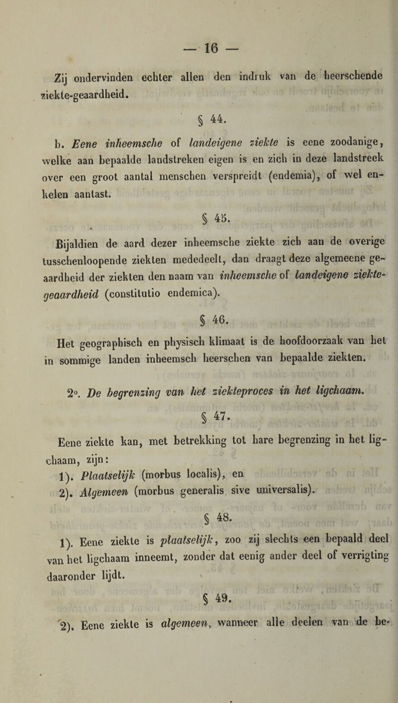 Zij ondervinden echter allen den indruk van de heerschende ziekle-geaardheid. § 44. b. Eene inheemsche of landeigene ziekte is eene zoodanige, welke aan bepaalde landstreken eigen is en zich in deze landstreek over een groot aantal menschen verspreidt (endemia), of wel en¬ kelen aantast. § 45. • Bijaldien de aard dezer inheemsche ziekte zich aan de overige tusschenloopende ziekten mededeelt, dan draagt deze algemeene ge¬ aardheid der ziekten den naam van inheemsche of landeigene ziekte- geaardheid (constitutio endemica). § 46. Het geographisch en physisch klimaat is de hoofdoorzaak van het in sommige landen inheemsch heerschen van bepaalde ziekten. 2°. De begrenzing van het ziekteproces in het ligchaam. § 47. Eene ziekte kan, met betrekking tot hare begrenzing in het lig¬ chaam, zijn: 1) . Plaatselijk (morbus localis), en 2) . Algemeen (morbus generalis sive universalis). § 48. 1) . Eene ziekte is plaatselijk, zoo zij slechts een bepaald deel van het ligchaam inneemt, zonder dat eenig ander deel of verrigting daaronder lijdt. § 49. 2) . Eene ziekte is algemeen, wanneer alle deelen van de be*