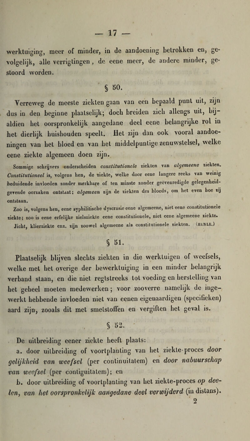 werktuiging, meer of minder, in de aandoening betrokken en, ge» volgelijk, alle verrigtingen , de eene meer, de andere minder, ge¬ stoord worden. § 50. Verreweg de meeste ziekten gaan van een bepaald punt uit, zijn dus in den beginne plaatselijk; doch breiden zich allengs uit, bij¬ aldien het oorspronkelijk aangedane deel eene belangrijke rol in het dierlijk huishouden speelt. Het zijn dan ook vooral aandoe¬ ningen van het bloed en van hel middelpuntige zenuwstelsel, welke eene ziekte algemeen doen zijn. Sommige schrijvers onderscheiden constitutionele ziekten van algemeene ziekten. Constitutioneel is, volgens hen, de ziekte, welke door eene langere reeks van weinig beduidende invloeden zonder merkbare of ten minste zonder geëvenredigde gelegenheid- gevende oorzaken ontstaat; algemeen zijn de ziekten des bloeds, om het even hoe zij ontstaan. Zoo is, volgens hen, eene syphilitische dyscrasie eene algemeene, niet eene constitutionele ziekte; zoo is eene erfelijke zielsziekte eene constitutionele, niet eene algemeene ziekte. Jicht, klierziekte enz. zijn zoowel algemeene als constitutionele ziekten. (tltNLE.) § 51. Plaatselijk blijven slechts ziekten in die werktuigen of weelsels, welke met het overige der bewerktuiging in een minder belangrijk verband staan, en die niet regtstreeks lot voeding en herstelling van het geheel moeten medewerken; voor zooverre namelijk de inge¬ werkt hebbende invloeden niet van eenen eigenaardigen (specifieken) aard zijn, zooais dit met smetstoffen en vergiften het geval is. § 52. De uitbreiding eener ziekte heeft plaats: a. door uitbreiding of voortplanting van het ziekte-proces door gelijkheid van weefsel (per conlinuilatem) en door nabuurschap van weefsel (per contiguitatem); en b. door uitbreiding of voortplanting van het ziekte-proces op dee- len, van het oorspronkelijk aangedane deel verwijderd (indistans). 2