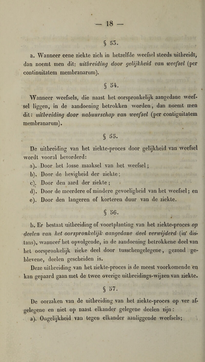 § 85. a. Wanneer eene ziekte zich in hetzelfde weefsel steeds uilbreidt, dan noemt men dit: uitbreiding door gelijkheid van weefsel (per continuitatem membranarum). § 84. Wanneer weefsels, die naast het oorspronkelijk aangedane weef¬ sel liggen, in de aandoening betrokken worden, dan noemt men dit: uitbreiding door nabuurschap van weefsel (per contiguitatem membranarum). § 88. De uitbreiding van bet ziekte-proces door gelijkheid van weefsel wordt vooral bevorderd: a) . Door het losse maaksel van bet weefsel; b) . Door de lievigheid der ziekte; c) . Door den aard der ziekte; d) . Door de meerdere of mindere gevoeligheid van het weefsel; en e) . Door den langeren of korteren duur van de ziekte. § 86. ~ % b. Er bestaat uitbreiding of voortplanting van het ziekte-proces op deelen van het oorspronkelijk aangedane deel verwijderd (in' dis¬ lans), wanneer het opvolgende, in de aandoening betrokkene deel van bet oorspronkelijk zieke deel door tusschengelegene, gezond ge- blevene, deelen gescheiden is. Deze uitbreiding van bet ziekte-proces is de meest voorkomende en kan gepaard gaan met de twee overige uilbreidings-wijzen van ziekte. § 87. . , •* De oorzaken van de uitbreiding van het ziekte-proces op ver af¬ gelegene en niet op naast elkander gelegene deelen zijn: a). Ongelijkheid van tegen elkander aanliggende weefsels;