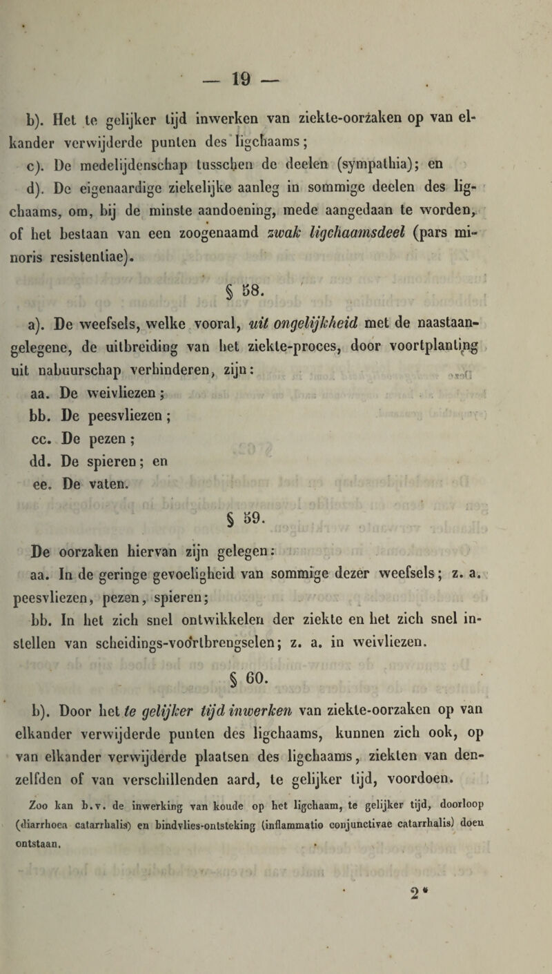 b) . Het te gelijker tijd inwerken van ziekte-oorzaken op van el¬ kander verwijderde punten des ligchaams; c) . De medelijdenschap lusschen de deelen (sympathia); en d) . De eigenaardige ziekelijke aanleg in sommige deelen des lig¬ chaams, om, bij de minste aandoening, mede aangedaan te worden, of het bestaan van een zoogenaamd zwak ligchaamsdeel (pars mi- noris resistenliae). § 58. ' a) . De weefsels, welke vooral, uit ongelijkheid met de naastaan- gelegene, de uitbreiding van het ziekle-proces, door voortplanting uit nabuurschap verhinderen, zijn: vr>r_ aa. De weivliezen; bb. De peesvliezen; cc. De pezen; dd. De spieren; en ee. De vaten. § 59. De oorzaken hiervan zijn gelegen; aa. In de geringe gevoeligheid van sommige dezer weefsels; z. a. peesvliezen, pezen, spieren; bb. In het zich snel ontwikkelen der ziekte en het zich snel in¬ stellen van scheidings-vooYtbrengselen; z. a. in weivliezen. § 60. b) . Door het te gelijker tijd inwerken van ziekte-oorzaken op van elkander verwijderde punten des ligchaams, kunnen zich ook, op van elkander verwijderde plaatsen des ligchaams, ziekten van den- zelfden of van verschillenden aard, te gelijker tijd, voordoen. Zoo kan b.v. de inwerking van koude op het ligchaam, te gelijker tijd, doorloop (diarrhoea catarrkalis) en bindvlies-ontsteking (inflammatio conjunctivae catarrhalis) doen ontstaan. 2 #