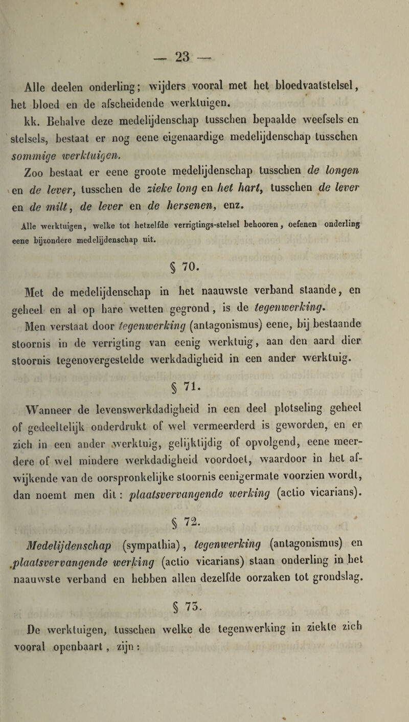 Alle deelen onderling; wijders vooral met het bloedvaatstelsel, het bloed en de afscheidende werktuigen. kk. Behalve deze medelijdenschap tusschen bepaalde weefsels en stelsels, bestaat er nog eene eigenaardige medelijdenschap tusschen sommige werktuigen. Zoo bestaat er eene groote medelijdenschap tusschen de longen en de lever, tusschen de zieke long en het hart, tusschen de lever en de milt, de lever en de hersenen, enz. Alle •werktuigen, welke tot hetzelfde verrigtings-stelsel behooren, oefenen onderling eene bijzondere medelijdenschap uit. § 70. Met de medelijdenschap in het naauwste verband staande, en geheel en al op hare wetten gegrond, is de tegenwerking. Men verstaat door tegenwerking (antagonismus) eene, bij bestaande stoornis in de verrigting van eenig werktuig, aan den aard dier stoornis tegenovergestelde werkdadigheid in een ander werktuig. § 71. Wanneer de levenswerkdadigheid in een deel plotseling geheel of gedeeltelijk onderdrukt of wel vermeerderd is geworden, en er zich in een ander .werktuig, gelijktijdig of opvolgend, eene meer¬ dere of wel mindere werkdadigheid voordoel, waardoor in hel af¬ wijkende van de oorspronkelijke stoornis eenigermate voorzien wordt, dan noemt men dit: plaatsvervangende werking (actio vicarians). § 72. Medelijdenschap (sympalhia), tegenwerking (antagonismus) en .plaatsvervangende werking (actio vicarians) staan onderling in het naauwste verband en hebben allen dezelfde oorzaken tot grondslag. § 73. De werktuigen, tusschen welke de tegenwerking in ziekte zich vooral openbaart , zijn :