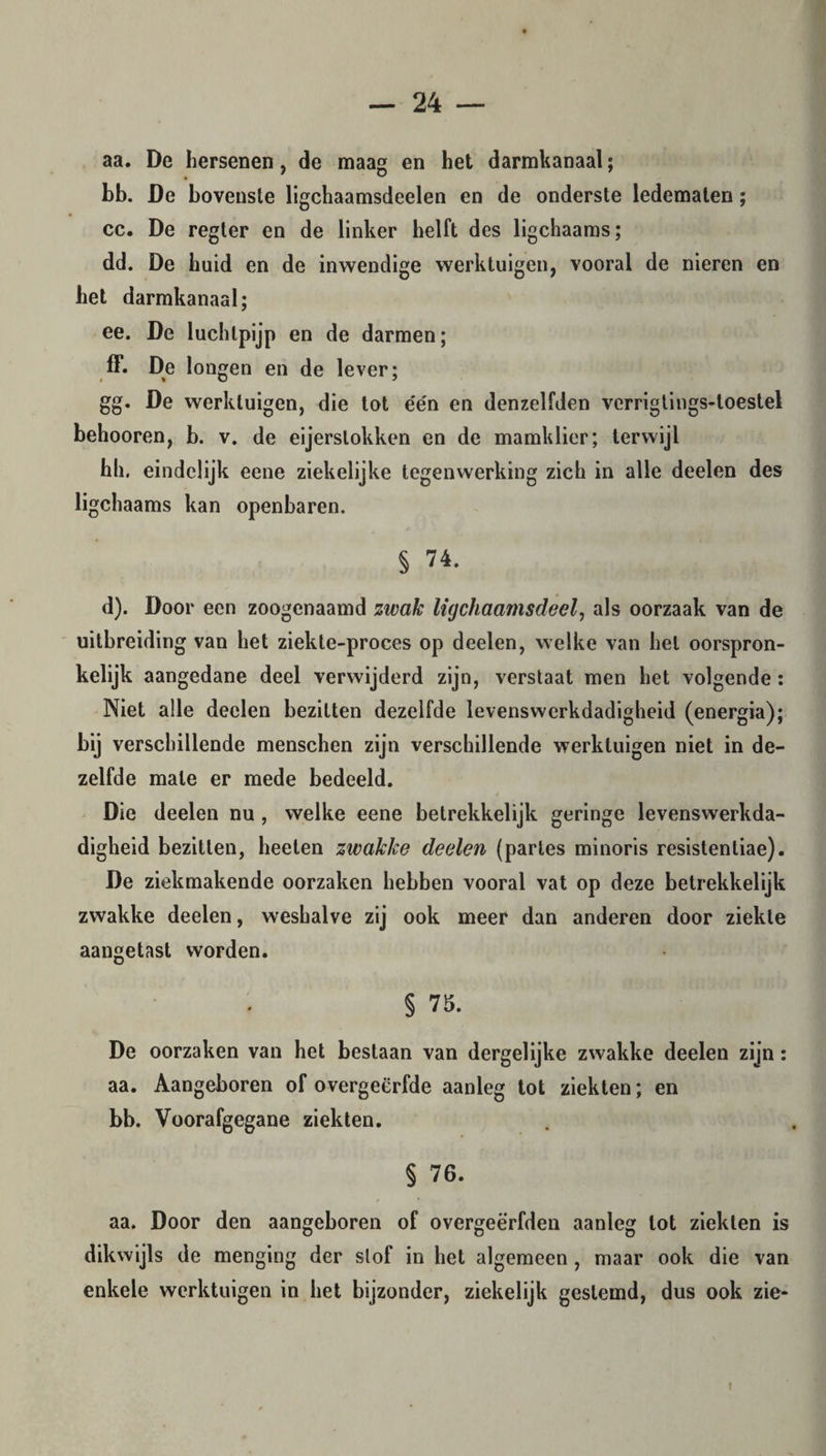 aa. De hersenen, de maag en het darmkanaal; bb. De bovenste ligchaamsdeelen en de onderste ledematen; cc. De regter en de linker helft des ligchaams; dd. De huid en de inwendige werktuigen, vooral de nieren en het darmkanaal; ee. De luchtpijp en de darmen; ff. De longen en de lever; gg. De werktuigen, die tot e'e'n en denzelfden verrigtings-loestel behooren, b. v. de eijerslokken en de mamklier; terwijl hh. eindelijk eene ziekelijke tegenwerking zich in alle deelen des ligchaams kan openbaren. § 74. d). Door een zoogenaamd zwak ligchaamsdeel, als oorzaak van de uitbreiding van het ziekte-proces op deelen, welke van hel oorspron¬ kelijk aangedane deel verwijderd zijn, verstaat men het volgende : Niet alle deelen bezitten dezelfde levenswerkdadigheid (energia); bij verschillende menschen zijn verschillende werktuigen niet in de¬ zelfde male er mede bedeeld. Die deelen nu , welke eene betrekkelijk geringe levenswerkda¬ digheid bezitten, heeten zwakke deelen (partes minoris resistentiae). De ziekmakende oorzaken hebben vooral vat op deze betrekkelijk zwakke deelen, weshalve zij ook meer dan anderen door ziekte aangetast worden. § 75. De oorzaken van het bestaan van dergelijke zwakke deelen zijn: aa. Aangeboren of overgeërfde aanleg tot ziekten; en bb. Voorafgegane ziekten. § 76. aa. Door den aangeboren of overgeërfden aanleg lot ziekten is dikwijls de menging der slof in het algemeen , maar ook die van enkele werktuigen in het bijzonder, ziekelijk gestemd, dus ook zie-