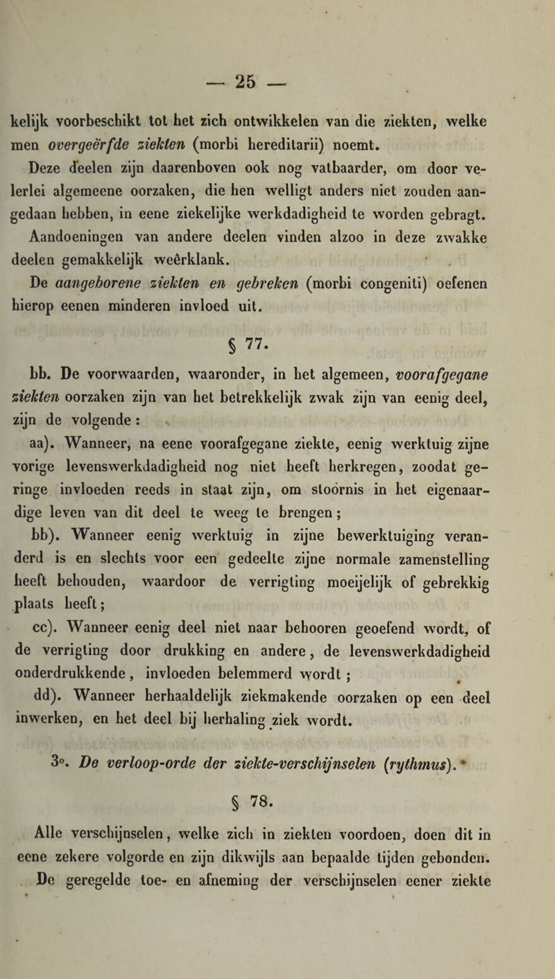 kelijk voorbeschikt tot het zich ontwikkelen van die ziekten, welke men overgeërfde ziekten (morbi hereditarii) noemt. Deze deelen zijn daarenboven ook nog vatbaarder, om door ve¬ lerlei algemeene oorzaken, die hen welligt anders niet zouden aan¬ gedaan hebben, in eene ziekelijke werkdadigheid te worden gebragt. Aandoeningen van andere deelen vinden alzoo in deze zwakke deelen gemakkelijk weêrklank. De aangeborene ziekten en gebreken (morbi congeniti) oefenen hierop eenen minderen invloed uit. § 77. bb. De voorwaarden, waaronder, in het algemeen, voorafgegane ziekten oorzaken zijn van het betrekkelijk zwak zijn van eenig deel, zijn de volgende : aa). Wanneer, na eene voorafgegane ziekte, eenig werktuig zijne vorige levenswerkdadigheid nog niet heeft herkregen, zoodat ge¬ ringe invloeden reeds in staat zijn, om stoornis in het eigenaar¬ dige leven van dit deel te weeg te brengen; bb). Wanneer eenig werktuig in zijne bewerktuiging veran¬ derd is en slechts voor een gedeelte zijne normale zamenstelling heeft behouden, waardoor de verrigting moeijelijk of gebrekkig plaats heeft; cc). Wanneer eenig deel niet naar behooren geoefend wordt, of de verrigting door drukking en andere, de levenswerkdadigheid onderdrukkende , invloeden belemmerd wordt ; dd). Wanneer herhaaldelijk ziekmakende oorzaken op een deel inwerken, en het deel bij herhaling ziek wordt. 3°. De verloop-orde der ziekte-verschijnselen (rythmus). ‘ § 78. Alle verschijnselen, welke zich in ziekten voordoen, doen dit in eene zekere volgorde en zijn dikwijls aan bepaalde tijden gebonden. De geregelde toe- en afneming der verschijnselen eener ziekte ü