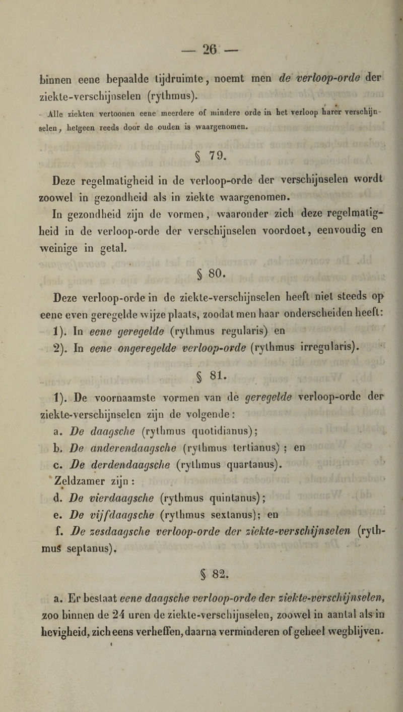 binnen eene bepaalde tijdruimte, noemt men de verloop-orde der ziekte-verschijnselen (rylhmus). • 9 Alle ziekten vertoonen eene meerdere of mindere orde in het verloop harer verschijn- selen, hetgeen reeds door de ouden is waargenomen. § 79. Deze regelmatigheid in de verloop-orde der verschijnselen wordt zoowel in gezondheid als in ziekte waargenomen. In gezondheid zijn de vormen, waaronder zich deze regelmatig¬ heid in de verloop-orde der verschijnselen voordoet, eenvoudig en weinige in getal. § 80. Deze verloop-orde in de ziekte-verschijnselen heeft niet steeds op eene even geregelde wijze plaats, zoodat men haar onderscheiden heeft: ï). In eene geregelde (rylhmus regularis) en 2). In eene ongeregelde verloop-orde (rylhmus irregularis). § 81. 1). De voornaamste vormen van de geregelde verloop-orde der ziekte-verschijnselen zijn de volgende: a. De daagsche (rylhmus quotidianus); b. De onderendaagsche (rylhmus terlianus) ; en c. De derdendaagsche (rylhmus quartanus). Zeldzamer zijn : d. De vierdaagsche (rythmus quintanus); e. De vijf daagsche (rylhmus sextanus); en f. De zesdaagsche verloop-orde der ziekte-verschijnselen (rylh¬ mus septanus). § 82. a. Er bestaat eene daagsche verloop-orde der ziekte-verschijnselen, zoo binnen de 24 uren de ziekle-verschijnselen, zoowel in aanlal als in hevigheid, zicheens verheffen, daarna verminderen of geheel wegblijven. \