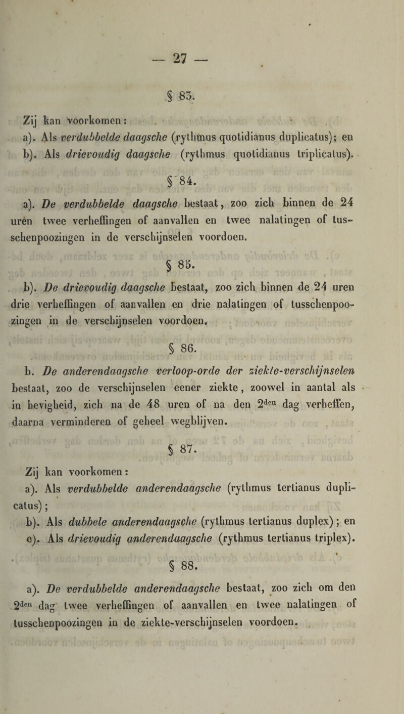 § 85. Zij kan voorkomen: a) . Als verdubbelde daagsche (rythmus quotidianus duplicatus); en b) . Als drievoudig daagsche (rythmus quotidianus triplicatus). § 84. a) . De verdubbelde daagsche bestaat, zoo zich binnen de 24 urén twee verheffingen of aanvallen en twee nalatingen of tus- schenpoozingen in de verschijnselen voordoen. § 85. b) . De drievoudig daagsche bestaat, zoo zich binnen de 24 uren drie verheffingen of aanvallen en drie nalatingen of lusschenpoo- zingen in de verschijnselen voordoen. § 86. r ‘ . * f , r' V I t'. i * i. J !. t ï b. De anderendaagsche verloop-orde der ziekte-verschijnselen bestaat, zoo de verschijnselen eener ziekte, zoowel in aantal als in hevigheid, zich na de 48 uren of na den 2den dag verheffen, daarna verminderen of geheel wegblijven. § 87. . f 1 ' 1 / i- . . ’ ’ - Ml Zij kan voorkomen: a) . Als verdubbelde ander endaagsche (rythmus tertianus dupli- calus) ; b) . Als dubbele ander endaagsche (rythmus tertianus duplex); en c) . Als drievoudig ander endaagsche (rythmus tertianus triplex). § 88. a). De verdubbelde ander endaagsche bestaat, zoo zich om den 2den dag twee verheffingen of aanvallen en twee nalatingen of tusschenpoozingen in de ziekte-verschijnselen voordoen.