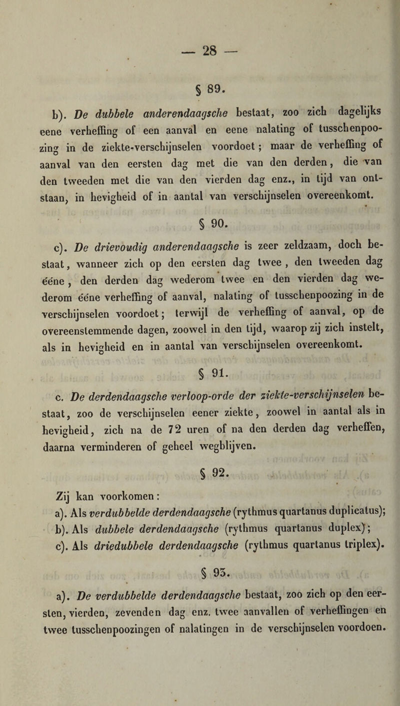 § 89. b) . De dubbele anderendaagsche bestaat, zoo zich dagelijks eene verheffing of een aanval en eene nalating of tusschenpoo- zing in de ziekte-verschijnselen voordoet; maar de verheffing of aanval van den eersten dag met die van den derden, die van den tweeden met die van den vierden dag enz., in lijd van ont¬ staan, in hevigheid of in aantal van verschijnselen overeenkomt. § 90. c) . De drievoudig anderendaagsche is zeer zeldzaam, doch be¬ staat , wanneer zich op den eersten dag twee , den tweeden dag e'e'ne , den derden dag wederom twee en den vierden dag we¬ derom e'e'ne verheffing of aanval, nalating of tusschenpoozing in de verschijnselen voordoet; terwijl de verheffing of aanval, op de overeenstemmende dagen, zoowel in den tijd, waarop zij zich instelt, als in hevigheid en in aantal van verschijnselen overeenkomt. § 91. c. De derdendaagsche verloop-orde der ziekte-verschijnselen be¬ staat, zoo de verschijnselen eener ziekte, zoowel in aantal als in hevigheid, zich na de 72 uren of na den derden dag verheffen, daarna verminderen of geheel wegblijven. § 92. Zij kan voorkomen: a) . Als verdubbelde derdendaagsche (rythmus quartanus duplieatus); b) . Als dubbele derdendaagsche (rythmus quartanus duplex); c) . Als driedubbele derdendaagsche (rythmus quartanus triplex). § 95. a). De verdubbelde derdendaagsche bestaat, zoo zich op den eer¬ sten, vierden, zevenden dag enz. twee aanvallen of verheffingen en twee tusschenpoozingen of nalatingen in de verschijnselen voordoen.