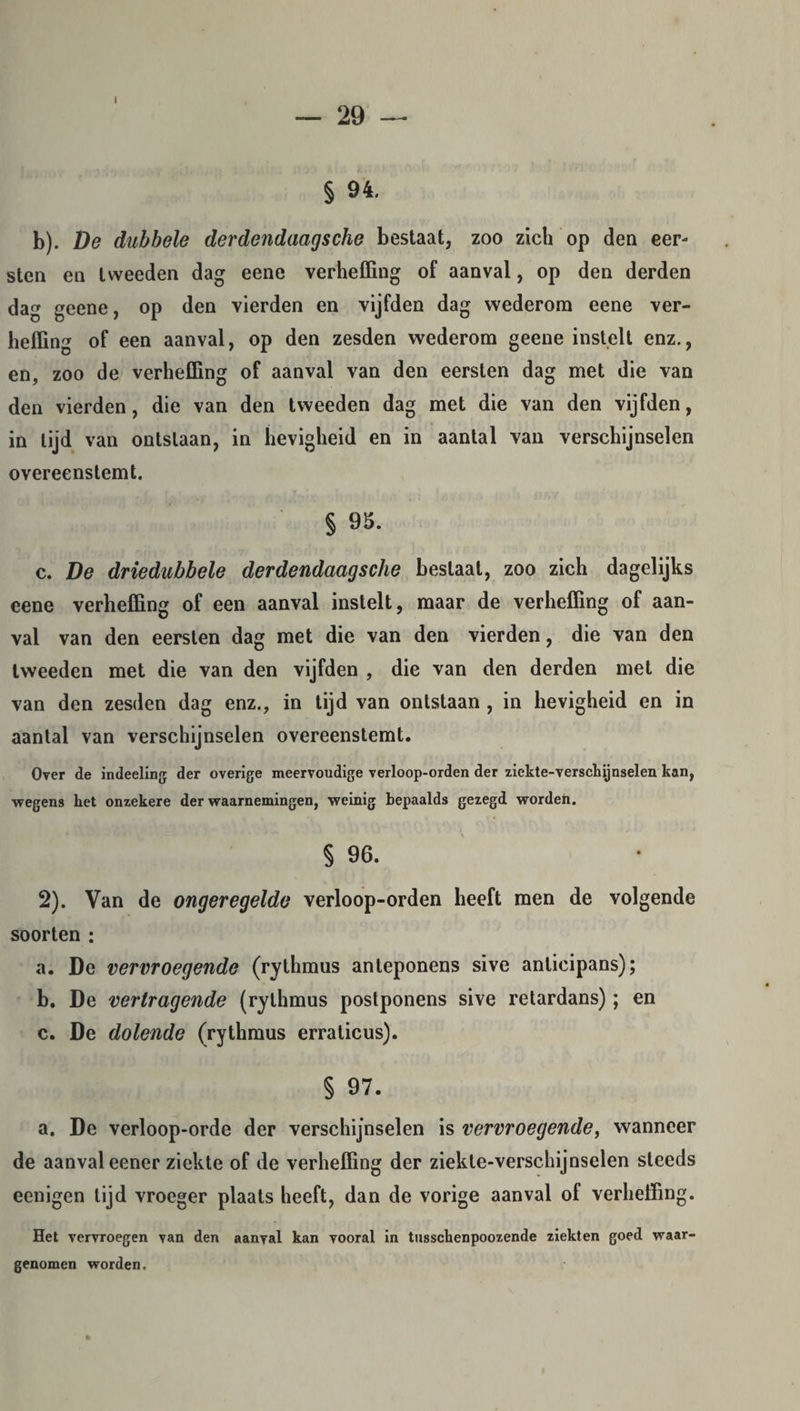 I — 29 § 94. b). De dubbele derdendaagsche bestaat, zoo zich op den eer¬ sten en tweeden dag eene verheffing of aanval, op den derden dag geene, op den vierden en vijfden dag wederom eene ver¬ heffing of een aanval, op den zesden wederom geene instelt enz., en, zoo de verheffing of aanval van den eersten dag met die van den vierden, die van den tweeden dag met die van den vijfden, in tijd van ontslaan, in hevigheid en in aantal van verschijnselen overeenstemt. § 95. c. De driedubbele derdendaagsche beslaat, zoo zich dagelijks eene verheffing of een aanval instelt, maar de verheffing of aan¬ val van den eersten dag met die van den vierden, die van den tweeden met die van den vijfden , die van den derden met die van den zesden dag enz., in tijd van ontstaan , in hevigheid en in aantal van verschijnselen overeenstemt. Over de indeeling der overige meervoudige verloop-orden der ziekte-verschijnselen kan, wegens het onzekere der waarnemingen, weinig bepaalds gezegd worden. § 96. 2). Van de ongeregelde verloop-orden heeft men de volgende soorten : a. De vervroegende (rythmus anteponens sive anlicipans); b. De vertragende (rythmus postponens sive retardans); en c. De dolende (rythmus erraticus). § 97. a. De verloop-orde der verschijnselen is vervroegende, wanneer de aanval eener ziekte of de verheffing der ziekte-verschijnselen steeds eenigen lijd vroeger plaats heeft, dan de vorige aanval of verheffing. Het vervroegen van den aanval kan vooral in tusschenpoozende ziekten goed waar¬ genomen worden.