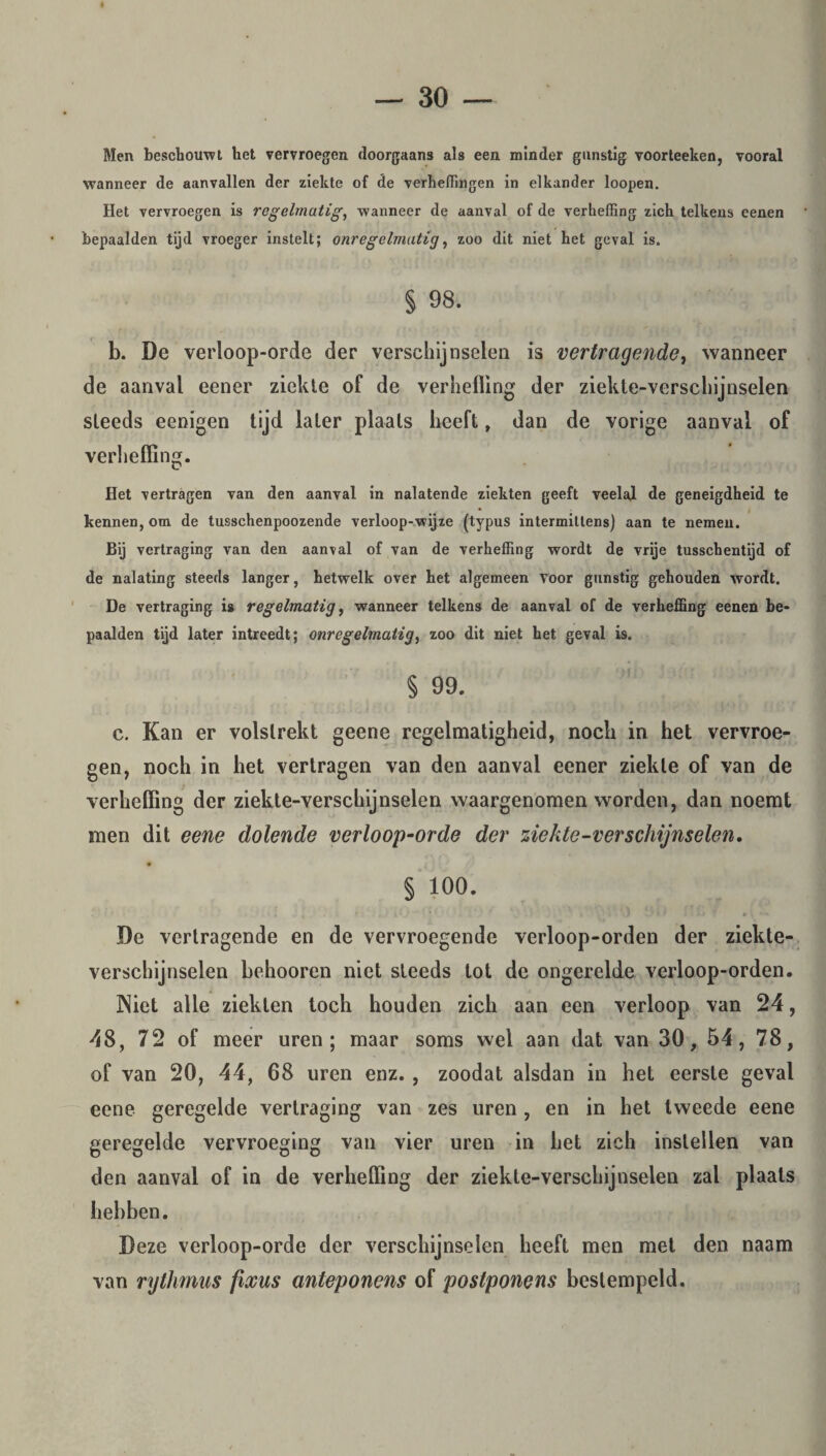 Men beschouwt het vervroegen doorgaans als een minder gunstig voorteeken, vooral wanneer de aanvallen der ziekte of de verheffingen in elkander loopen. Het vervroegen is regelmatig, wanneer de aanval of de verheffing zich telkens eenen bepaalden tijd vroeger instelt; onregelmatig, zoo dit niet het geval is. § 98. b. De verloop-orde der verschijnselen is vertragende, wanneer de aanval eener ziekte of de verheffing der ziekte-verschijnselen steeds eenigen tijd later plaats heeft, dan de vorige aanval of verheffing. Het vertragen van den aanval in nalatende ziekten geeft veelal de geneigdheid te kennen, om de tusschenpoozende verloop-wijze (typus intermittens) aan te nemen. Bij vertraging van den aanval of van de verheffing wordt de vrije tusschentijd of de nalating steeds langer, hetwelk over het algemeen voor gunstig gehouden wordt. De vertraging is regelmatig, wanneer telkens de aanval of de verheffing eenen be¬ paalden tijd later intreedt; onregelmatig, zoo dit niet het geval is. § 99. c. Kan er volstrekt geene regelmatigheid, noch in het vervroe¬ gen, noch in het vertragen van den aanval eener ziekte of van de verheffing der ziekte-verschijnselen waargenomen worden, dan noemt men dit eene dolende verloop-orde der ziekte-verschijnselen, § 100. , _ ' . I % r - >. t De vertragende en de vervroegende verloop-orden der ziekte¬ verschijnselen behooren niet steeds tot de ongerelde verloop-orden. Niet alle ziekten toch houden zich aan een verloop van 24, 48, 72 of meer uren; maar soms wel aan dat van 30, 54, 78, of van 20, 44, 68 uren enz. , zoodat alsdan in het eerste geval eene geregelde vertraging van zes uren , en in het tweede eene geregelde vervroeging van vier uren in het zich instellen van den aanval of in de verheffing der ziekte-verschijnselen zal plaats hebben. Deze verloop-orde der verschijnselen heeft men met den naam van rythmus fixus anteponens of postponens bestempeld.