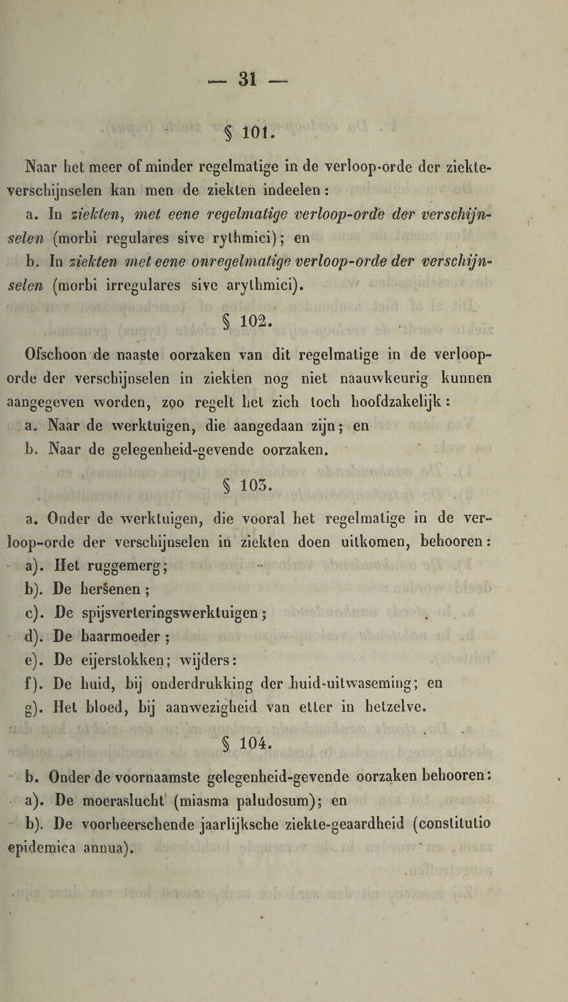 § 101. Naar het meer of minder regelmatige in de verloop-orde der ziekte¬ verschijnselen kan men de ziekten indeelen : a. In ziekten, met eene regelmatige verloop-orde der verschijn¬ selen (morbi regulares sive rythmici); en b. In ziekten met eene onregelmatige verloop-orde der verschijn¬ selen (morbi irregulares sive arythmici). t , , § 102. Ofschoon de naaste oorzaken van dit regelmatige in de verloop- orde der verschijnselen in ziekten nog niet naauwkeurig kunnen aangegeven worden, zoo regelt het zich toch hoofdzakelijk: a. Naar de werktuigen, die aangedaan zijn; en b. Naar de gelegenheid-gevende oorzaken. § 105. a. Onder de werktuigen, die vooral het regelmatige in de ver¬ loop-orde der verschijnselen in ziekten doen uitkomen, behooren: a) . Het ruggemerg; b) . De hersenen ; c) . De spijsverteringswerktuigen; d) . De baarmoeder ; e) . De eijerstokken; wijders: f) . De huid, bij onderdrukking der huid-uitwaseming; en g) . Het bloed, bij aanwezigheid van etter in hetzelve. § 104. b. Onder de voornaamste gelegenheid-gevende oorzaken behooren: a) . De moeraslucht (miasma paludosum); en b) . De voorheerschende jaarlijksche ziekte-geaardheid (conslitutio epidemica annua).