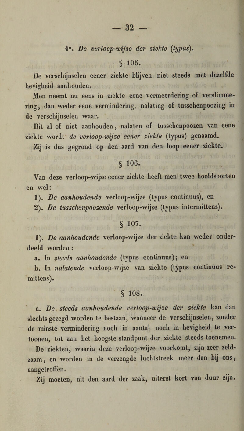 4°. De verloop-wijze der ziekte (typus). § 105. De verschijnselen eener ziekle blijven niet steeds met dezelfde hevigheid aanhouden. Men neemt nu eens in ziekte eene vermeerdering of verslimme- ring, dan weder eene vermindering, nalating of tusschenpoozing in de verschijnselen waar. Dit al of niet aanhouden, nalaten of tusschenpoozen van eene ziekte wordt de verloop-wijze eener ziekte (typus) genaamd. Zij is dus gegrond op den aard van den loop eener ziekte. § 106. Van deze verloop-wijze eener ziekle heeft men twee hoofdsoorlen en wel: 1) . De aanhoudende verloop-wijze (typus conlinuus), en 2) . De tusschenpoozende verloop-wijze (typus intermittens). § 107. 1). De aanhoudende verloop-wijze der ziekle kan weder onder- deeld worden : a. In steeds aanhoudende (typus continuus); en b. In nalatende verloop-wijze van ziekte (typus continuus re- miltens). § 108. a. De steeds aanhoudende verloop-wijze der ziekte kan dan slechts gezegd worden te bestaan, wanneer de verschijnselen, zonder de minste vermindering noch in aantal noch in hevigheid te ver- loonen, tot aan het hoogste standpunt der ziekle steeds toenemen. De ziekten, waarin deze verloop-wijze voorkomt, zijn zeer zeld¬ zaam, en worden in de verzengde luchtstreek meer dan bij ons, aangelroffen. Zij moeten, uit den aard der zaak, uiterst kort van duur zijn.
