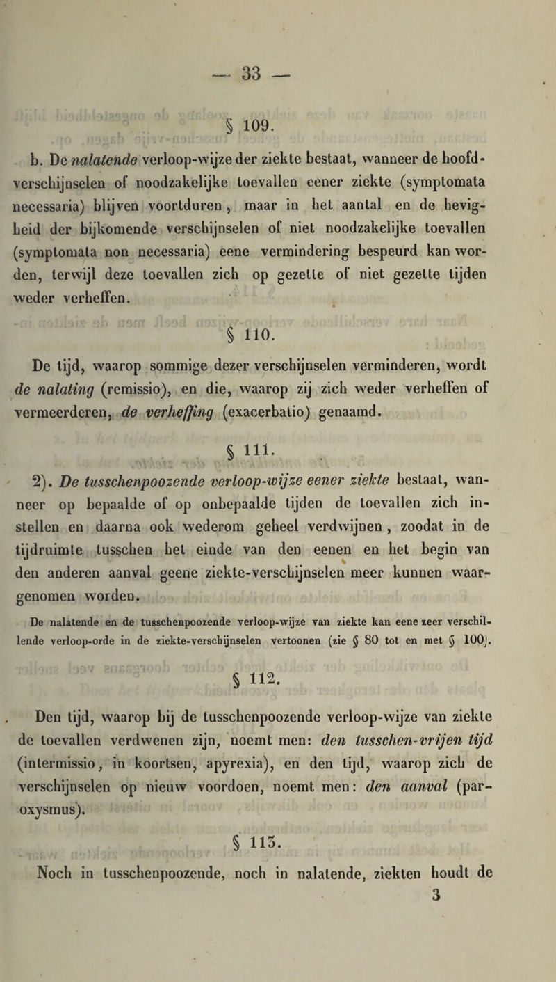 § 109. b. De nalatende verloop-wijze der ziekte bestaat, wanneer de hoofd¬ verschijnselen of noodzakelijke toevallen eener ziekte (symptomata necessaria) blijven voortduren , maar in het aantal en de hevig¬ heid der bijkomende verschijnselen of niet noodzakelijke toevallen (symptomata non necessaria) eene vermindering bespeurd kan wor¬ den, terwijl deze toevallen zich op gezette of niet gezette tijden weder verheffen. § 110. De tijd, waarop sommige dezer verschijnselen verminderen, wordt de nalating (remissio), en die, waarop zij zich weder verheffen of vermeerderen, de verheffing (exacerbatio) genaamd. § 111. 2). De tusschenpoozende verloop-wijze eener ziekte bestaat, wan¬ neer op bepaalde of op onbepaalde tijden de toevallen zich in¬ stellen en daarna ook wederom geheel verdwijnen , zoodat in de tijdruimte lusgchen hel einde van den eenen en het begin van den anderen aanval geene ziekte-verschijnselen meer kunnen waar¬ genomen worden. De nalatende en de tusschenpoozende verloop-wijze van ziekte kan eene zeer verschil¬ lende verloop-orde in de ziekte-verschijnselen vertoonen (zie § 80 tot en met § 100;. § 112. Den tijd, waarop bij de tusschenpoozende verloop-wijze van ziekte de toevallen verdwenen zijn, noemt men: den luss dien-vrij en tijd (intermissio, in koortsen, apyrexia), en den tijd, waarop zich de verschijnselen op nieuw voordoen, noemt men: den aanval (par- oxysmus). § 115. Noch in tusschenpoozende, noch in nalatende, ziekten houdt de 3
