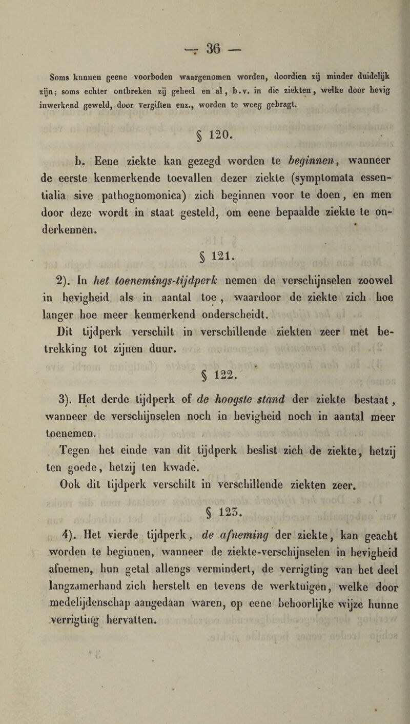 Soms kunnen geene voorboden waargenomen worden, doordien zij minder duidelijk zijn; soms echter ontbreken zij geheel en al, b.v. in die ziekten, welke door hevig inwerkend geweld, door Vergiften enz., worden te weeg gebragt. § 120. b. Eene ziekte kan gezegd worden te beginnen, wanneer de eerste kenmerkende toevallen dezer ziekte (symplomata essen¬ tialia sive pathognomonica) zich beginnen voor te doen, en men door deze wordt in staat gesteld, om eene bepaalde ziekte te on¬ derkennen. § 121. 2) . In het toenemings-tijdperk nemen de verschijnselen zoowel in hevigheid als in aantal toe , waardoor de ziekte zich hoe langer hoe meer kenmerkend onderscheidt. Dit tijdperk verschilt in verschillende ziekten zeer met be¬ trekking tot zijnen duur. § 122. 3) . Het derde tijdperk of de hoogste stand der ziekte bestaat, wanneer de verschijnselen noch in hevigheid noch in aantal meer toenemen. Tegen het einde van dit tijdperk beslist zich de ziekte, hetzij ten goede, hetzij ten kwade. Ook dit tijdperk verschilt in verschillende ziekten zeer. § 125. 4) . Het vierde tijdperk, de afneming der ziekte, kan geacht worden te beginnen, wanneer de ziekte-verschijnselen in hevigheid afnemen, hun getal allengs vermindert, de verrigting van het deel langzamerhand zich herstelt en levens de werktuigen, welke door medelijdenschap aangedaan waren, op eene behoorlijke wijze hunne verrigting hervatten.