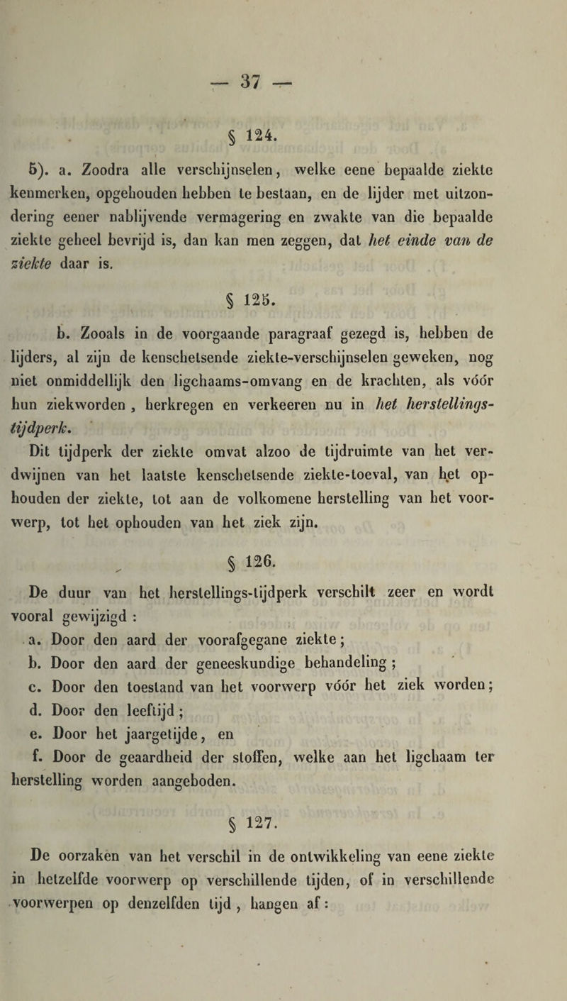 § 124. I 5). a. Zoodra alle verschijnselen, welke eene bepaalde ziekte kenmerken, opgehouden hebben te bestaan, en de lijder met uitzon¬ dering eener nablijvende vermagering en zwakte van die bepaalde ziekte geheel bevrijd is, dan kan men zeggen, dat het einde van de ziekte daar is. § 125. b. Zooals in de voorgaande paragraaf gezegd is, hebben de lijders, al zijn de kenschetsende ziekte-verschijnselen geweken, nog niet onmiddellijk den ligchaams-omvang en de krachten, als vóór hun ziekworden , herkregen en verkeeren nu in het herstellings- tijdperk. Dit tijdperk der ziekte omvat alzoo de tijdruimte van het ver¬ dwijnen van het laatste kenschetsende ziekle-toeval, van het op¬ houden der ziekte, lot aan de volkomene herstelling van het voor¬ werp, tot het ophouden van het ziek zijn. § 126. De duur van het herstellings-lijdperk verschilt zeer en wordt vooral gewijzigd : a. Door den aard der voorafgegane ziekte; b. Door den aard der geneeskundige behandeling ; c. Door den toestand van het voorwerp vóór het ziek worden; d. Door den leeftijd ; e. Door het jaargetijde, en f. Door de geaardheid der stoffen, welke aan het ligchaam ter herstelling worden aangeboden. § 127. De oorzaken van het verschil in de ontwikkeling van eene ziekte in hetzelfde voorwerp op verschillende tijden, of in verschillende voorwerpen op denzelfden tijd, hangen af:
