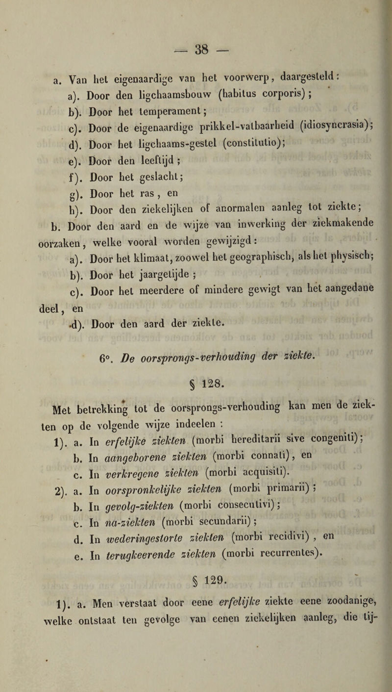 a. Van hel eigenaardige van het voorwerp, daargesleld: a) . Door den ligchaamsbonw (habitus corporis); b) . Door het temperament; c) . Door de eigenaardige prikkel-valbaarheid (idiosyncrasia); d) . Door het ligchaams-gestei (constitutio); e) . Door den leeftijd ; f) . Door het geslacht; g) . Door het ras , en h) . Door den ziekelijken ol anormalen aanleg tot ziekte, b. Door den aard en de wijze van inwerking der ziekmakende oorzaken, welke vooral worden gewijzigd: a) . Door het klimaat, zoowel het geographisch, als het physisch; b) . Door het jaargetijde ; c) . Door hel meerdere of mindere gewigt van het aangedane deel, en .d). Door den aard der ziekte. 6°. De oor sprongs-verhouding der ziekte. § 128. Met betrekking tot de oorsprongs-verhouding kan men de ziek¬ ten op de volgende wijze indeelen : 1) . a. In erfelijke ziekten (morbi hereditarii sive congemti); b. In aangeborene ziekten (morbi connali), en c. In verkregene ziekten (morbi acquisiti). 2) . a. In oorspronkelijke ziekten (morbi primarii) j b. In gevolg-ziekten (morbi consecutivi); c. In na-ziekten (morbi secundarii); d. In weder ingestorte ziekten (morbi recidivi) , en e. In terugkeerende ziekten (morbi recurrentes). § 129. 1). a. Men verstaat door eene erfelijke ziekte eene zoodanige, welke ontstaat ten gevolge van eenen ziekelijken aanleg, die tij-