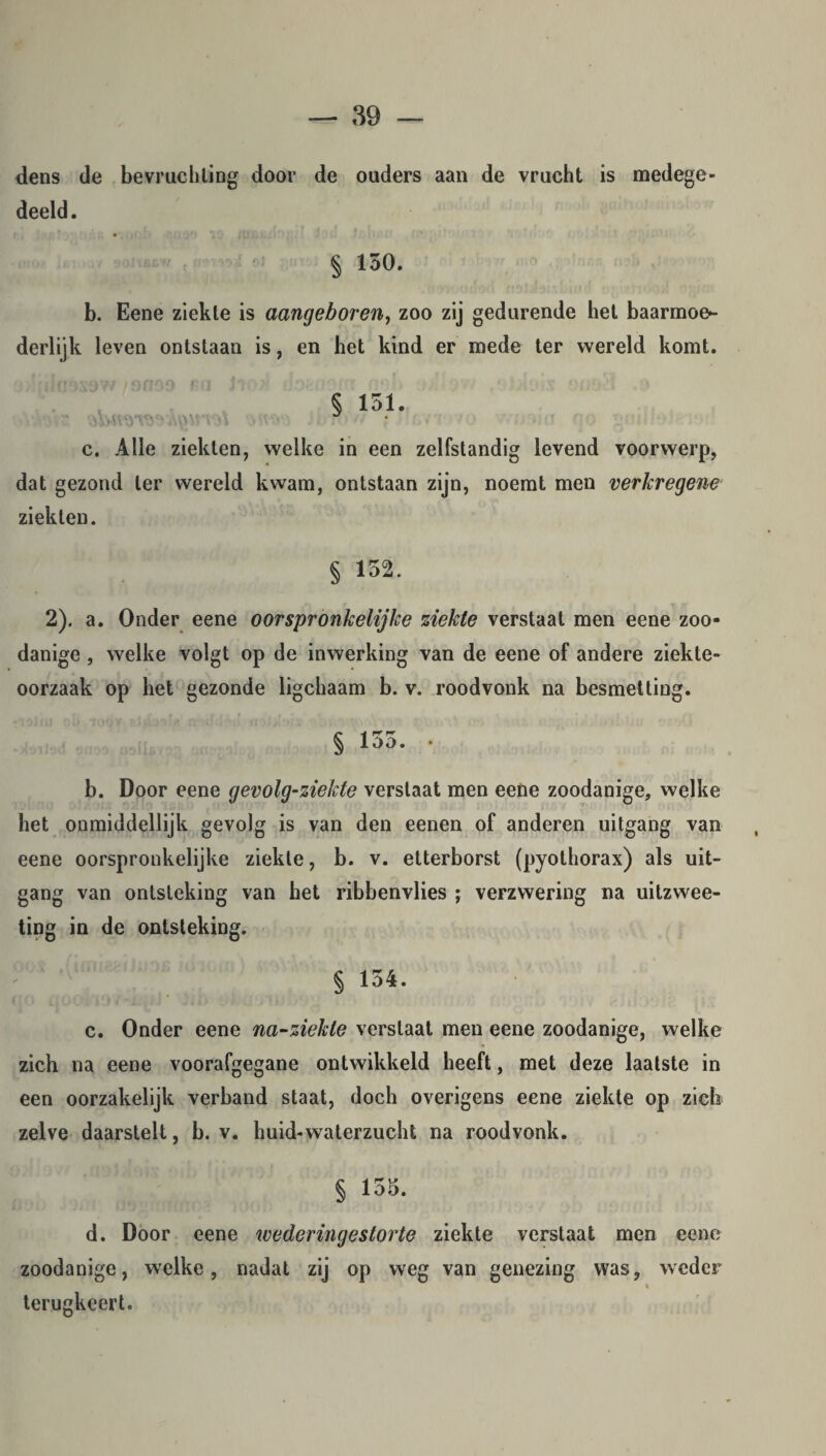 dens de bevruchting door de ouders aan de vrucht is medege¬ deeld. § 150. b. Eene ziekte is aangeboren, zoo zij gedurende het baarmoe¬ derlijk leven ontstaan is, en het kind er mede ter wereld komt. § 151. c. Alle ziekten, welke in een zelfstandig levend voorwerp, dat gezond ter wereld kwam, ontstaan zijn, noemt men verkregene ziekten. § 152. 2). a. Onder eene oorspronkelijke ziekte verstaal men eene zoo¬ danige , welke volgt op de inwerking van de eene of andere ziekte¬ oorzaak op het gezonde ligchaam b. v. roodvonk na besmetting. § 155. • b. Door eene gevolg-ziekte verstaat men eene zoodanige, welke het onmiddellijk gevolg is van den eenen of anderen uitgang van eene oorspronkelijke ziekte, b. v. etterborst (pyolhorax) als uit¬ gang van ontsteking van het ribbenvlies ; verzwering na uitzwee- ting in de ontsteking. § 154. c. Onder eene na-ziekte verstaat men eene zoodanige, welke zich na eene voorafgegane ontwikkeld heeft, met deze laatste in een oorzakelijk verband staat, doch overigens eene ziekte op zich zelve daarstelt, b. v. huid-waterzucht na roodvonk. § 155. d. Door eene wederingestorte ziekte verstaat men eene zoodanige, welke, nadat zij op weg van genezing was, weder terugkeert.