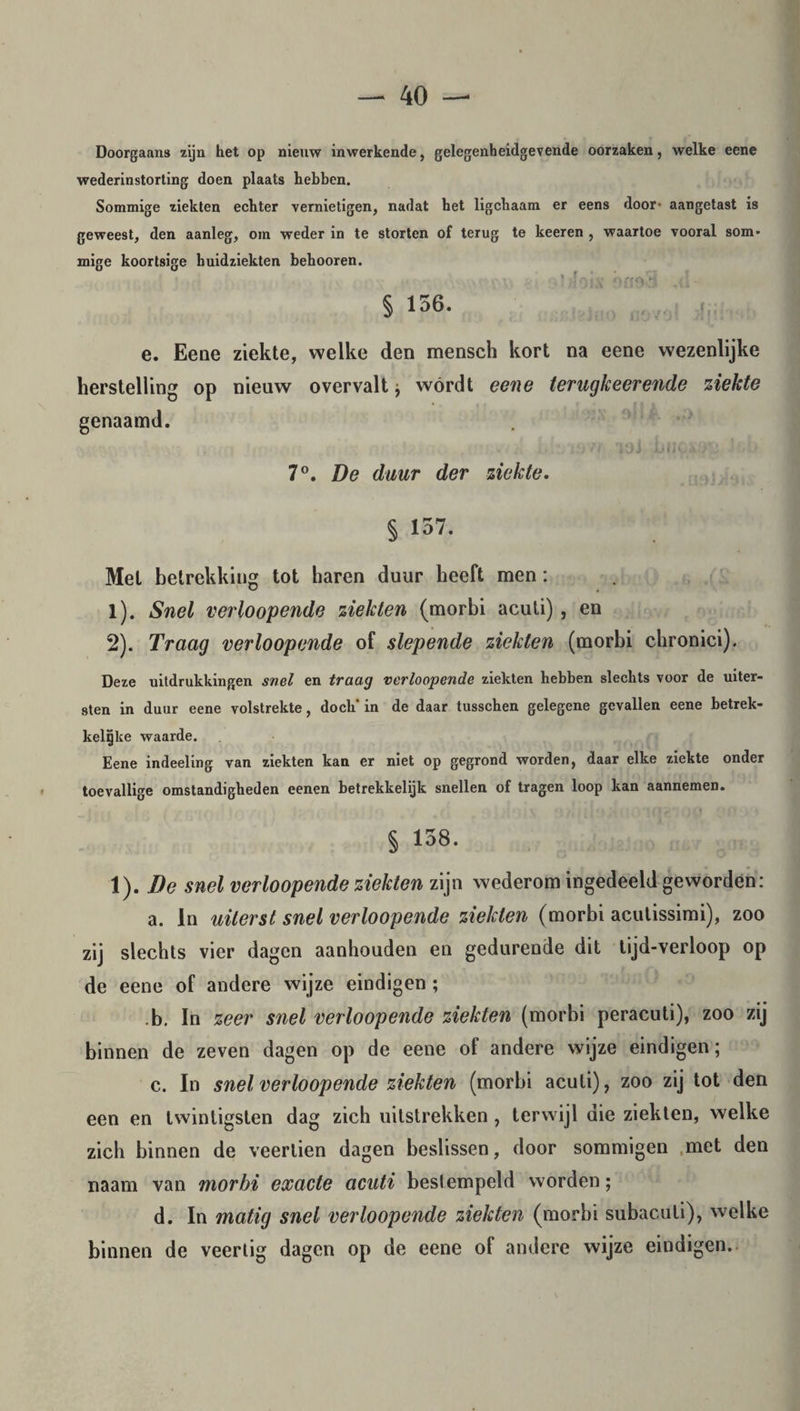 Doorgaans zijn het op nieuw inwerkende, gelegenheidgevende oorzaken, welke eene wederinstorting doen plaats hebben. Sommige ziekten echter vernietigen, nadat bet ligcbaam er eens door- aangetast is geweest, den aanleg, om weder in te storten of terug te keeren , waartoe vooral som¬ mige koortsige huidziekten bebooren. } vf o i V ÓffA 1 ' ] § 156. e. Eene ziekte, welke den mensch kort na eene wezenlijke herstelling op nieuw overvalt ; wórdt eene terugkeerende ziekte genaamd. 7°. De duur der ziekte. § 137. Met betrekking tot haren duur heeft men: 1) . Snel verloopende ziekten (morbi aculi), en 2) . Traag verloopende of slepende ziekten (morbi chronici). Deze uitdrukkingen snel en traag verloopende ziekten hebben slechts voor de uiter¬ sten in duur eene volstrekte, doch' in de daar tusschen gelegene gevallen eene betrek- kelïjke waarde. Eene indeeling van ziekten kan er niet op gegrond worden, daar elke ziekte onder toevallige omstandigheden eenen betrekkelijk snellen of tragen loop kan aannemen. § 158. 1). De snel verloopende ziekten zijn wederom ingedeeld geworden: a. In uiterst snel verloopende ziekten (morbi acutissimi), zoo zij slechts vier dagen aanhouden en gedurende dit lijd-verloop op de eene of andere wijze eindigen ; b. In zeer snel verloopende ziekten (morbi peracuti), zoo zij binnen de zeven dagen op de eene of andere wijze eindigen; c. In snel verloopende ziekten (morbi acuti), zoo zij tot den een en twintigsten dag zich uitstrekken , terwijl die ziekten, welke zich binnen de veertien dagen beslissen, door sommigen ,met den naam van morbi exacte acuti bestempeld worden; d. In matig snel verloopende ziekten (morbi subacuti), welke binnen de veertig dagen op de eene of andere wijze eindigen.