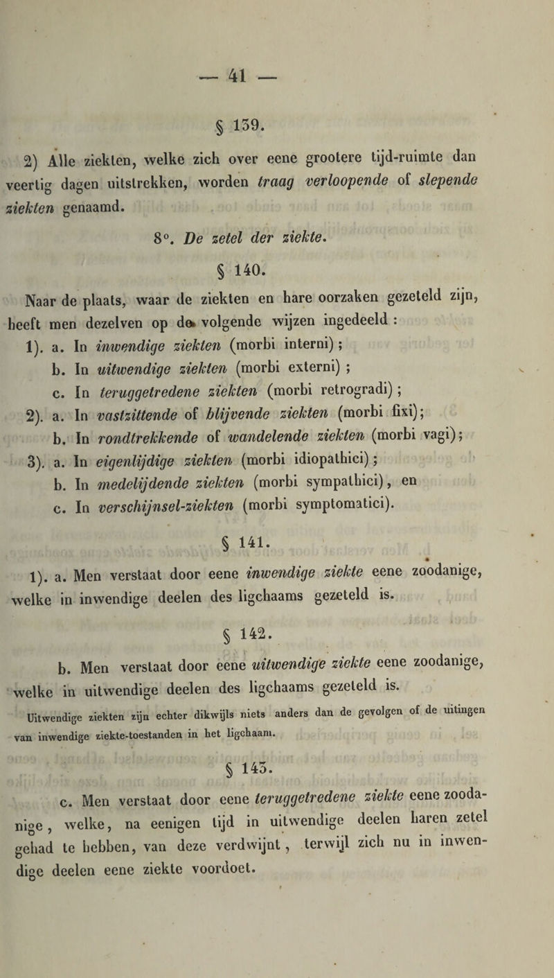 § 159. 2) Alle ziekten, welke zich over eene grootere tijd-ruimte dan veertig dagen uitstrekken, worden traag verhopende of slepende ziekten genaamd. 8°. De zetel der ziekte. § 140. Naar de plaats, waar de ziekten en hare oorzaken gezeteld zijn, heeft men dezelven op dft volgende wijzen ingedeeld : 1) . a. In inwendige ziekten (morbi interni); b. In uitwendige ziekten (morbi externi) ; c. In teruggetredene ziekten (morbi retrogradi); 2) . a. In vastzittende of blijvende ziekten (morbi fixi); b. In rondtrekkende of wandelende ziekten (morbi vagi); 3) . a. In eigenlijdige ziekten (morbi idiopathici); b. In medelijdende ziekten (morbi sympathici), en c. In verschijnsel-ziekten (morbi symptomatici). § 141. 1). a. Men verstaat door eene inwendige ziekte eene zoodanige, welke in inwendige deelen des ligchaams gezeteld is. § 142. b. Men verstaat door eene uitwendige ziekte eene zoodanige, welke in uitwendige deelen des ligchaams gezeteld is. Uitwendige ziekten zijn echter dikwijls niets anders dan de gevolgen of de uitingen van inwendige ziekte-toestanden in het ligchaani. § 145. c. Men verstaat door eene teruggetredene ziekte eene zooda¬ nige , welke, na eenigen lijd in uitwendige deelen haren zetel gehad te hebben, van deze verdwijnt , terwijl zich nu in in wen- dige deelen eene ziekte voordoet.