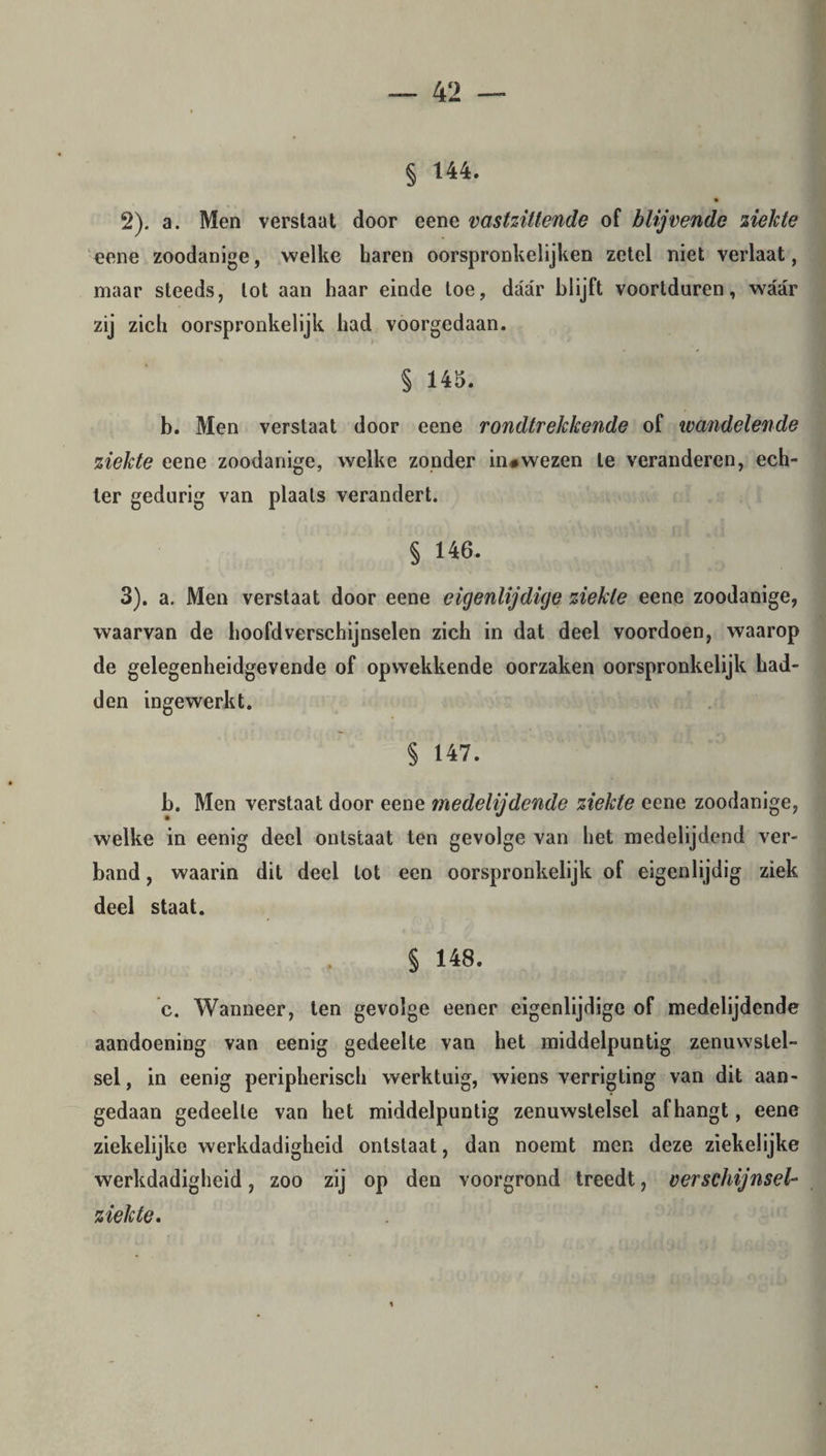 § 144. 2) . a. Men verstaat door eene vastzittende of blijvende ziekte eene zoodanige, welke haren oorspronkelijken zetel niet verlaat, maar steeds, lot aan haar einde toe, daar blijft voortduren, waar zij zich oorspronkelijk had voorgedaan. § 145. b. Men verstaat door eene rondtrekkende of wandelende ziekte eene zoodanige, welke zonder in#wezen te veranderen, ech¬ ter gedurig van plaats verandert. § 146. 3) . a. Men verstaat door eene eigenlijdige ziekte eene zoodanige, waarvan de hoofdverschijnselen zich in dat deel voordoen, waarop de gelegenheidgevende of opwekkende oorzaken oorspronkelijk had¬ den ingewerkt. § 147. b. Men verstaat door eene medelijdende ziekte eene zoodanige, welke in eenig deel ontstaat ten gevolge van het medelijdend ver¬ band , waarin dit deel lot een oorspronkelijk of eigenlijdig ziek deel staat. § 148. c. Wanneer, ten gevolge eener eigenlijdige of medelijdende aandoening van eenig gedeelte van het middelpuntig zenuwstel¬ sel, in eenig peripherisch werktuig, wiens verrigting van dit aan¬ gedaan gedeelte van het middelpuntig zenuwstelsel afhangt, eene ziekelijke werkdadigheid ontstaat, dan noemt men deze ziekelijke werkdadigheid, zoo zij op den voorgrond treedt, verschijnsel- ziekte.