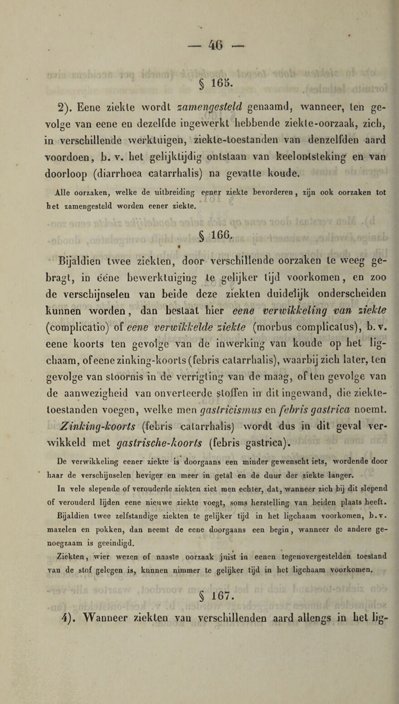 § 165. 2). Eene ziekte wordt zamengesteld genaamd, wanneer, ten ge¬ volge van eene en dezelfde ingewerkt hebbende ziekte-oorzaak, zich, in verschillende werktuigen, ziekte-loestanden van denzelfden aard voordoen, b. v. het gelijktijdig ontslaan van keelontsteking en van doorloop (diarrhoea catarrhalis) na gevatte koude. Alle oorzaken, welke de uitbreiding eener ziekte bevorderen, zijn ook oorzaken tot het zamengesteld worden eener ziekte. § 166. # Bijaldien twee ziekten, door verschillende oorzaken te weeg ge- bragt, in ééne bewerktuiging te gelijker tijd voorkomen, en zoo de verschijnselen van beide deze ziekten duidelijk onderscheiden kunnen worden, dan beslaat hier eene verwikkeling van ziekte (complicatio) of eene verwikkelde ziekte (morbus complicalus), b. v. eene koorts ten gevolge van de inwerking van koude op het lig- chaam, ofeene zinking-koorts (febris catarrhalis), waarbij zich later, ten gevolge van stoornis in de verrigling van de maag, of ten gevolge van de aanwezigheid van onverteerde stoffen in dit ingewand, die ziekte- toestanden voegen, welke men gastricismus en febris gastrica noemt. Zinking-koorts (febris catarrhalis) wordt dus in dit geval ver¬ wikkeld met gaslrische-koorts (febris gastrica). De verwikkeling eener ziekte is doorgaans een minder gewenscht iets, wordende door baar de verschijnselen heviger en meer in getal en de duur der ziekte langer. In vele slepende of verouderde ziekten ziet men echter, dat, wanneer zich bij dit slepend of verouderd lijden eene nieuwe ziekte voegt, soms herstelling van beiden plaats heeft. Bijaldien twee zelfstandige ziekten te gelijker tijd in het ligchaam voorkomen, b.v. mazelen en pokken, dan neemt de eene doorgaans een begin, wanneer de andere ge¬ noegzaam is geëindigd. Ziekten, wier wezen of naaste oorzaak juist in eenen tegenovergestelden toestand van de stof gelegen is, kunnen nimmer te gelijker tijd in het ligchaam voorkomen. § 167. 4). Wanneer ziekten van verschillenden aard allengs in het lig-