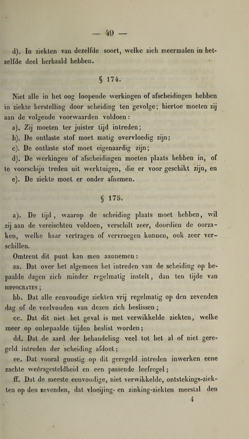 d). In ziekten van dezelfde soort, welke zich meermalen in het¬ zelfde deel herhaald hebben. § 174. Niet alle in het oog loopende werkingen of afscheidingen hebben in ziekte herstelling door scheiding ten gevolge; hiertoe moeten zij aan de volgende voorwaarden voldoen: a) . Zij moeten ter juister tijd intreden; b) . De ontlaste stof moet matig overvloedig zijn; c) . De ontlaste stof moet eigenaardig zijn; d) . De werkingen of afscheidingen moeten plaats hebben in, of te voorschijn treden uit werktuigen, die er voor geschikt zijn, en e) . De ziekte moet er onder afnemen. § 175. a). De tijd, waarop de scheiding plaats moet hebben, wil zij aan de vereischten voldoen, verschilt zeer, doordien de oorza¬ ken, welke haar vertragen of vervroegen kunnen, ook zeer ver¬ schillen. Omtrent dit punt kan men aannemen : aa. Dat over het algemeen het intreden van de scheiding op be¬ paalde dagen zich minder regelmatig instelt, dan ten tijde van H1PP0CRATES ; bb. Dat alle eenvoudige ziekten vrij regelmatig op den zevenden da of de veelvouden van dezen zich beslissen ; cc. Dat dit niet het geval is met verwikkelde ziekten, welke meer op onbepaalde tijden beslist worden; dd. Dat de aard der behandeling veel tot het al of niet gere¬ geld intreden der scheiding afdoet; ee. Dat vooral gunstig op dit geregeld intreden inwerken eene zachte weêrsgesteldheid en een passende leefregel; ff. Dat de meeste eenvoudige, niet verwikkelde, ontstekings-ziek- ten op den zevenden, dat vloeijing- en zinking-zieklen meestal den 4