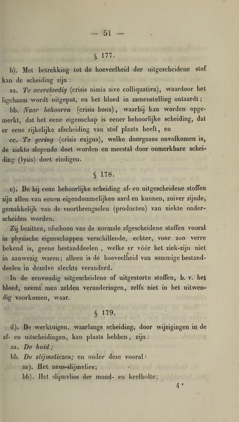 § 177. b) . Met betrekking tot de hoeveelheid der uitgescheidene stof kan de scheiding zijn : aa. Te overvloedig (crisis nimia sive colliqualiva), waardoor het ligchaam wordt uitgeput, en het bloed in zamenstelling ontaardt; bb. Naar behoor en (crisis bona), waarbij kan worden opge¬ merkt, dat het eene eigenschap is eener behoorlijke scheiding, dat er eene rijkelijke afscheiding van stof plaats heeft, en cc. Te gering (crisis exigua), welke doorgaans onvolkomen is, de ziekte slepende doet worden en meestal door onmerkbare schei¬ ding (lysis) doet eindigen. § 178. c) . De bij eene behoorlijke scheiding af- en uitgescheidene stoffen zijn allen van eenen eigendommelijken aard en kunnen, zuiver zijnde, gemakkelijk van de voortbrengselen (producten) van ziekte onder¬ scheiden worden. Zij bezitten, ofschoon van de normale afgescheidene stoffen vooral in physische eigenschappen verschillende, echter, voor zoo verre bekend is, geene bestanddeelen , welke er vóór het ziek-zijn niet in aanwezig waren; alleen is de hoeveelheid van sommige besland- deelen in dezelve slechts veranderd. In de eenvoudig uitgescheidene of uitgestorte stoffen, b. v. het bloed, neemt men zelden veranderingen, zelfs niet in hel uitwen¬ dig voorkomen, waar. § 179. d) . De werktuigen, waarlangs scheiding, door wijzigingen in de af- en uitscheidingen, kan plaats hebben, zijn: aa. De huid; bb. De slijmvliezen; en onder deze vooral ; aa). Het neus-slijmvlies; bb). Het slijmvlies der mond- en keelholte; 4 *
