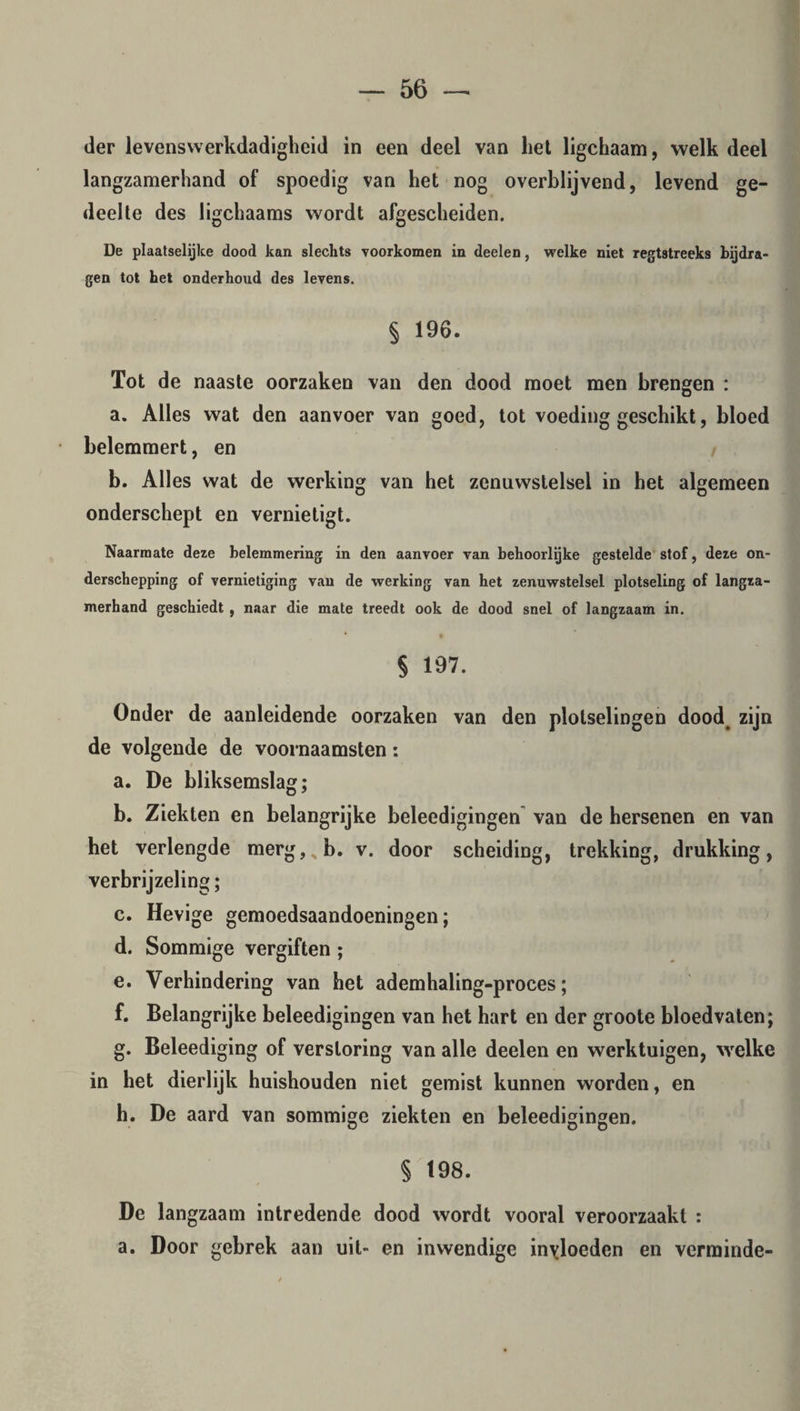 der levenswerkdadigheid in een deel van liet ligchaam, welk deel langzamerhand of spoedig van het nog overblijvend, levend ge¬ deelte des ligchaams wordt afgescheiden. De plaatselijke dood kan slechts voorkomen in deelen, welke niet regtstreeks bijdra¬ gen tot het onderhoud des levens. § 196. Tot de naaste oorzaken van den dood moet men brengen : a. Alles wat den aanvoer van goed, tot voeding geschikt, bloed belemmert, en b. Alles wat de werking van het zenuwstelsel in het algemeen onderschept en vernietigt. Naarmate deze belemmering in den aanvoer van behoorlijke gestelde stof, deze on¬ derschepping of vernietiging van de werking van het zenuwstelsel plotseling of langza¬ merhand geschiedt , naar die mate treedt ook de dood snel of langzaam in. § 197. Onder de aanleidende oorzaken van den plotselingen dood. zijn de volgende de voornaamsten: a. De bliksemslag; b. Ziekten en belangrijke beleedigingen van de hersenen en van het verlengde merg?>b. v. door scheiding, trekking, drukking, verbrijzeling; c. Hevige gemoedsaandoeningen; d. Sommige vergiften; e. Verhindering van het ademhaling-proces; f. Belangrijke beleedigingen van het hart en der groote bloedvaten; g. Beleediging of verstoring van alle deelen en werktuigen, welke in het dierlijk huishouden niet gemist kunnen worden, en h. De aard van sommige ziekten en beleedigingen. § 198. De langzaam intredende dood wordt vooral veroorzaakt : a. Door gebrek aan uit- en inwendige invloeden en verminde-
