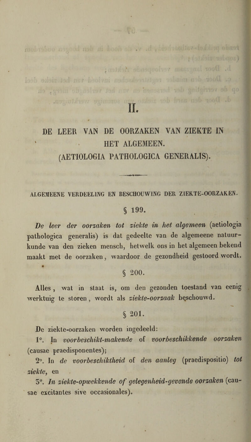 II. c > DE LEER VAN DE OORZAKEN VAN ZIEKTE IN HET ALGEMEEN. (AETIOLOGIA PATHOLOGICA GENERALIS). ALGEMEENE VERDEEL1NG EN BESCHOUWING DER ZIEKTE-OORZAREN. § 199. De leer der oorzaken tot ziekte in het algemeen (aetiologia pathologica generalis) is dat gedeelte van de algemeene natuur¬ kunde van den zieken mensch, hetwelk ons in het algemeen bekend maakt met de oorzaken, waardoor de gezondheid gestoord wordt. § 200. Alles , wat in slaat is, om den gezonden toestand van eenlg werktuig te storen , wordt als ziekte-oor zaak beschouwd. § 201. De ziekte-oorzaken worden ingedeeld: 1°. In voorbeschikt-makende of voorbeschikkende oorzaken (causae praedisponentes); 2°. In de voorbeschiktheid of den aanleg (praedisposilio) tot ziekte, en 5°. In ziekte-opwekkende of gelegenheid’gevende oorzaken (cau¬ sae excitantes sive occasionales).