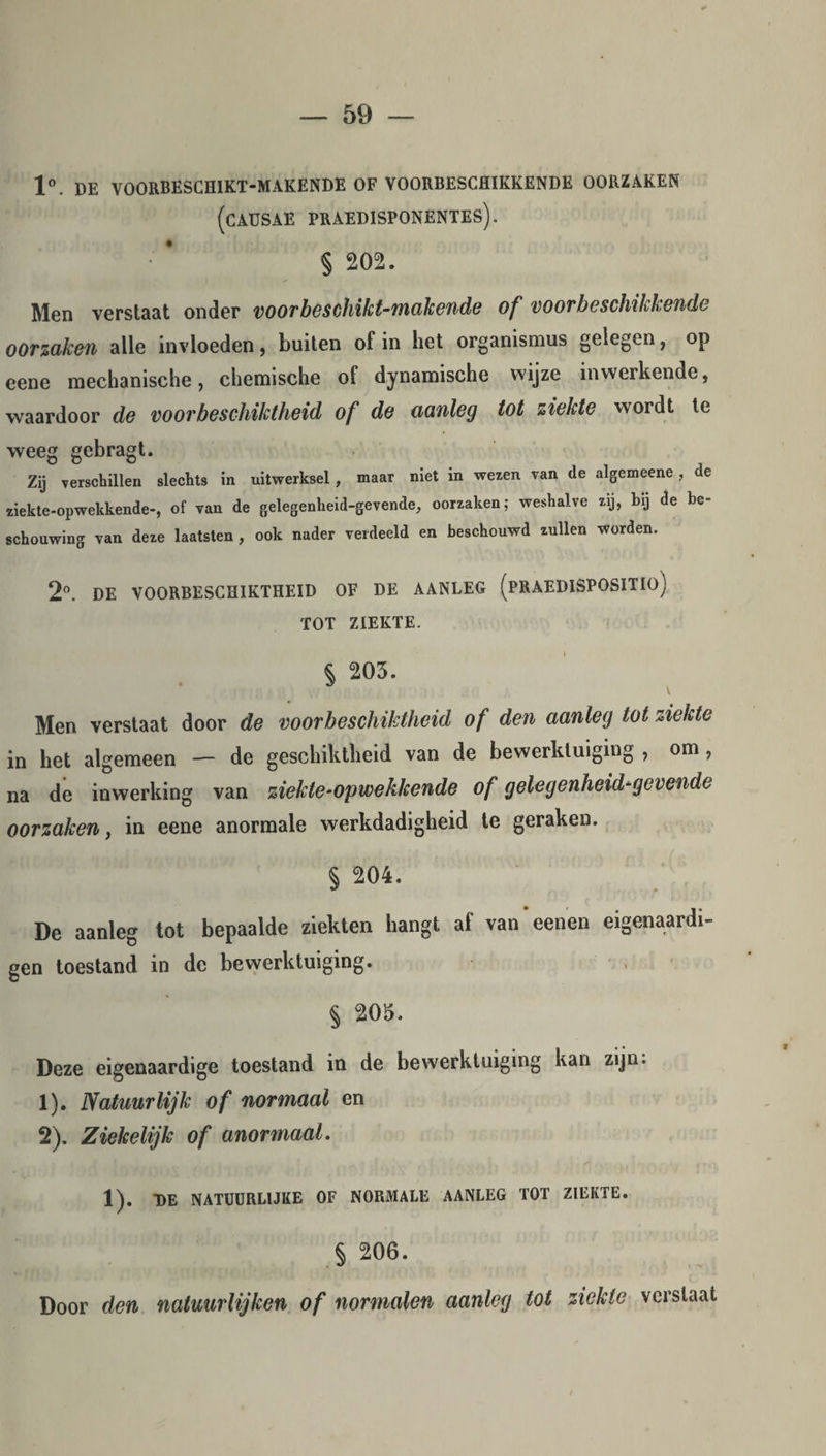 1°. DE V00RBESCH1KT-MAKENDE OF VOORBESCHIKKENDE OORZAKEN (CAUSAE PRAEDISPONENTES). s 202. Men verstaat onder voorbeschikt-makende of voorbeschikkende oorzaken alle invloeden, buiten of in het organismus gelegen, op eene mechanische, chemische of dynamische wijze inwerkende, waardoor de voor bes chiktheid of de aanleg tot ziekte wordt te weeg gebragt. Zij verschillen slechts in uitwerksel, maar niet in wezen van de algemeene, de ziekte-opwekkende-, of van de gelegenheid-gevende, oorzaken; weshalve zij, bij de be¬ schouwing van deze laatsten, ook nader verdeeld en beschouwd zullen worden. 2°. DE VOORBESCHIKTHEID OF DE AANLEG (PRAEDISPOSITIO) TOT ZIEKTE. § 203. Men verstaat door de voorbeschiktheid of den aanleg tot ziekte in het algemeen — de geschiktheid van de bewerktuiging 7 om 7 na de inwerking van ziekte-opwekkende of gelegenheid-gevende oorzaken, in eene anormale werkdadigheid te geraken. § 204. De aanleg tot bepaalde ziekten hangt af van eenen eigenaardi- gen toestand in de bewerktuiging. § 205. Deze eigenaardige toestand in de bewerktuiging kan zijn. 1) . Natuurlijk of normaal en 2) . Ziekelijk of anomaal. 1). DE NATUURLIJKE OF NORMALE AANLEG TOT ZIEKTE. § 206. Door den natuurlijken of normalen aanleg tot ziekte verslaat