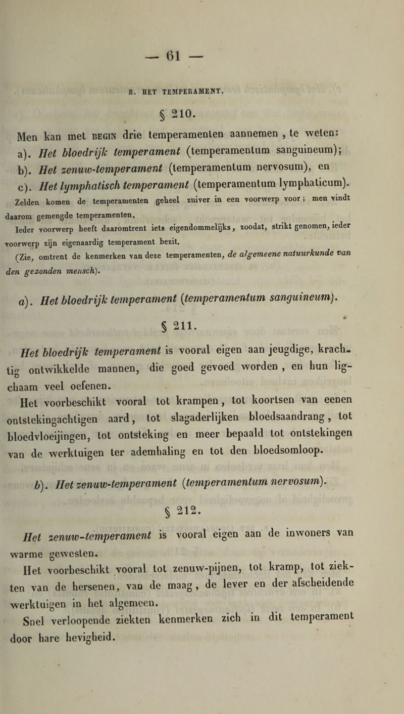15. HET TEMPERAMENT. § 210. Men kan met begin drie temperamenten aannemen , te weten: a) . Het bloedrijk temperament (temperamentum sanguineum); b) . Het zenuw-temperament (temperamentum nervosum), en c) . Het lymphatisch temperament (temperamentum lymphaticum). Zelden komen de temperamenten geheel zuiver in een voorwerp voor ; men vindt daarom gemengde temperamenten. Ieder voorwerp heeft daaromtrent iets eigendommelijks, zoodat, strikt genomen, ieder voorwerp zijn eigenaardig temperament bezit. ('Zie omtrent de kenmerken van deze temperamenten, de algemeene natuurkunde van den gezonden mensch). a). Het bloedrijk temperament (temperamentum sanguineum). § 211. Het bloedrijk temperament is vooral eigen aan jeugdige, krach¬ tig ontwikkelde mannen, die goed gevoed worden , en hun lig- chaam veel oefenen. Het voorbeschikt vooral tot krampen, tot koortsen van eenen onlstekingachtigen aard, tot slagaderlijken bloedsaandrang, lot bloedvloeijingen, tot ontsteking en meer bepaald tot ontstekingen van de werktuigen ter ademhaling en tot den bloedsomloop. b). Het zenuw-temperament (temperamentum nervosum). § 212. Het zenuw-temperament is vooral eigen aan de inwoners van warme gewesten. Het voorbeschikt vooral lot zenuw-pijnen, tot kramp, tot ziek¬ ten van de hersenen, van de maag, de lever en der afscheidende werktuigen in het algemeen. Snel verloopende ziekten kenmerken zich in dit temperament door hare hevigheid.