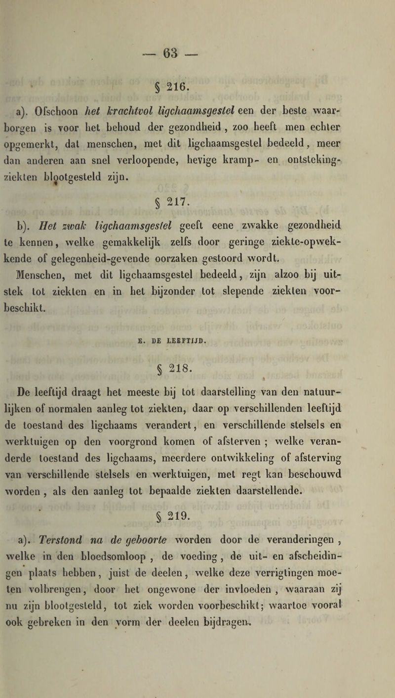 § 216. a) . Ofschoon het krachtvol ligchaamsgestel een der beste waar¬ borgen is voor het behoud der gezondheid , zoo heeft men echter opgemerkt, dat menschen, met dit ligchaamsgestel bedeeld, meer dan anderen aan snel verloopende, hevige kramp- en ontsteking- ziekten blootgesteld zijn. § 217. b) . Het zwak ligchaamsgestel geeft eene zwakke gezondheid te kennen, welke gemakkelijk zelfs door geringe ziekte-opwek- kende of gelegenheid-gevende oorzaken gestoord wordt. Menschen, met dit ligchaamsgestel bedeeld, zijn alzoo bij uit¬ stek tot ziekten en in het bijzonder tot slepende ziekten voor¬ beschikt. E. DE LEEFTIJD. § 218. i ’ De leeftijd draagt het meeste bij tot daarstelling van den natuur¬ lijken of normalen aanleg tot ziekten, daar op verschillenden leeftijd de toestand des ligchaams verandert, en verschillende stelsels en werktuigen op den voorgrond komen of afsterven ; welke veran¬ derde toestand des ligchaams, meerdere ontwikkeling of afsterving van verschillende stelsels en werktuigen, met regl kan beschouwd worden , als den aanleg tot bepaalde ziekten daarstellende. § 219. a). Terstond na de geboorte worden door de veranderingen , welke in den bloedsomloop , de voeding , de uit- en afscheidin¬ gen plaats hebben, juist de deelen, welke deze verrigtingen moe¬ ten volbrengen, door het ongewone der invloeden, waaraan zij nu zijn blootgesteld, tot ziek worden voorbeschikt; waartoe vooral ook gebreken in den vorm der deelen bijdragen.