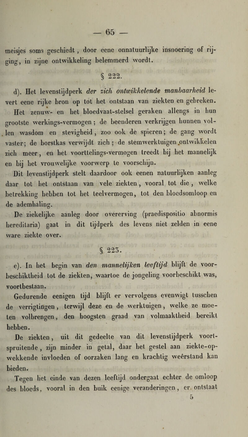 meisjes soms geschiedt, door eene onnatuurlijke insnoering of rij- ging, in zijne ontwikkeling belemmerd wordt. § 222. d) . Het levenstijdperk der zich ontwikkelende manbaarheid le¬ vert eene rijke bron op tot het ontstaan van ziekten en gebreken. Het zenuw'- en het bloedvaat-stelsel geraken allengs in hun grootste werkings-vermogen ; de beenderen verkrijgen hunnen vol¬ len wasdom en stevigheid, zoo ook de spieren; de gang wordt vaster; de borstkas verwijdt zich ; de stemwerktuigen.ontwikkelen zich meer, en het voorttelings-vermogen treedt bij het mannelijk en bij het vrouwelijke voorwerp te voorschijn. Dit levenstijdperk stelt daardoor ook eenen natuurlijken aanleg daar tot het ontstaan van vele ziekten, vooral tot die , welke betrekking hebben tot het teelvermogen, tot den bloedsomloop en de ademhaling. De ziekelijke aanleg door overerving (praedispositio abnormis hereditaria) gaat in dit tijdperk des levens niet zelden in eene ware ziekte over. s. 225. e) . In het begin van den mannelijken leeftijd blijft de voor- beschiktheid tot de ziekten, waartoe de jongeling voorbeschikt was, voortbestaan. Gedurende eenigen tijd blijft er vervolgens evenwigt lusschen de verrigtingen , terwijl deze en de werktuigen , welke ze moe¬ ten volbrengen, den hoogsten graad van volmaaktheid bereikt hebben. De ziekten, uit dit gedeelte van dit levenstijdperk voor¬ spruitende , zijn minder in getal, daar het. gestel aan ziekte-op- wekkende invloeden of oorzaken lang en krachtig weêrsland kan bieden. Tegen liet einde van dezen leeftijd ondergaat echter de omloop des bloeds, vooral in den buik eenige veranderingen, er. ontslaat