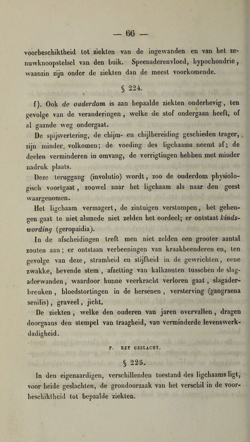 voorbeschiktheid tot ziekten van de ingewanden en van het ze¬ nuwknoopstelsel van den buik. Speenaderenvloed, hypochondrie, waanzin zijn onder de ziekten dan de meest voorkomende. § 224. f). Ook de ouderdom is aan bepaalde ziekten onderhevig , ten sevolee van de veranderingen , welke de stof ondergaan heeft, of al gaande weg ondergaat. De spijsvertering, de chijm- en chijlbereiding geschieden trager, . zijn minder, volkomen; de voeding des ligchaams neemt af; de deelen verminderen in omvang, de verrigtingen hebben met minder nadruk plaats. Deze teruggang (involutio) w ordt, zoo de ouderdom physiolo- gisch voortgaat , zoowel naar het ligchaam als naar den geest waargenomen. Het ligchaam vermagert, de zintuigen verstompen, het geheu¬ gen gaat te niet alsmede niet zelden het oordeel; er ontstaat kinds- wording (geropaidia). In de afscheidingen treft men niet zelden een grooter aantal zouten aan ; er ontstaan verbeeningen van kraakbeenderen en, ten gevolge van deze, stramheid en stijfheid in de gewrichten, eene zwakke, bevende stem , afzetting van kalkzouten tusschen de slag- aderwanden, waardoor hunne veerkracht verloren gaat , siagader- breuken , bloedstortingen in de hersenen , versterving (gangraena senilis), graveel, jicht. De ziekten , welke den ouderen van jaren overvallen , dragen doorgaans den stempel van traagheid, van verminderde levenswerk- dadigheid. F. BET GESLACHT. § 225. In den eigenaardigen, verschillenden toestand des ligchaams ligt, voor beide geslachten, de grondoorzaak van hel verschil in de voor- bëschiktheid tol bepaalde ziekten.