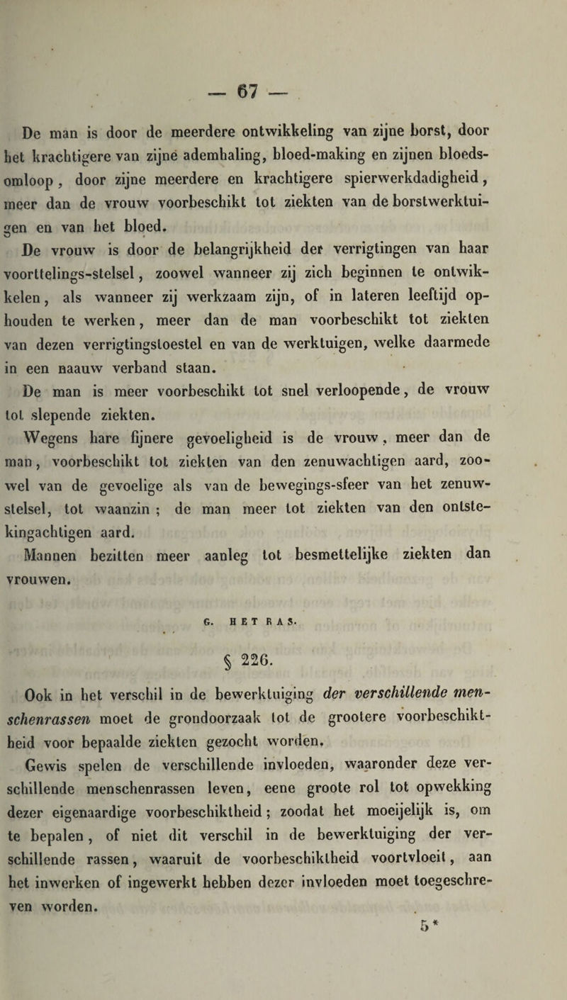 De man is door de meerdere ontwikkeling van zijne borst, door het krachtigere van zijne ademhaling, bloed-making en zijnen bloeds¬ omloop , door zijne meerdere en krachtigere spierwerkdadigheid, meer dan de vrouw voorbeschikt tot ziekten van de borstwerktui- en en van het bloed. O # De vrouw is door de belangrijkheid der verrigtingen van haar voorttelings-stelsel, zoowel wanneer zij zich beginnen te ontwik¬ kelen, als wanneer zij werkzaam zijn, of in lateren leeftijd op¬ houden te werken, meer dan de man voorbeschikt tot ziekten van dezen verrigtingsloestel en van de werktuigen, welke daarmede in een naauw verband staan. De man is meer voorbeschikt tot snel verloopende, de vrouw tol slepende ziekten. Wegens hare fijnere gevoeligheid is de vrouw, meer dan de man, voorbeschikt tot ziekten van den zenuwachtigen aard, zoo¬ wel van de gevoelige als van de bewegings-sfeer van het zenuw¬ stelsel, tot waanzin ; de man meer lot ziekten van den onlste- kingachtigen aard. Mannen bezitten meer aanleg tot besmettelijke ziekten dan vrouwen. G. HET RAS. § 226. Ook in het verschil in de bewerktuiging der verschillende men- schenrassen moet de grondoorzaak lot de grootere voorbeschikt- heid voor bepaalde ziekten gezocht worden, Gewis spelen de verschillende invloeden, waaronder deze ver¬ schillende menschenrassen leven, eene groote rol tot opwekking dezer eigenaardige voorbeschiktheid; zoodat het moeijelijk is, om te bepalen, of niet dit verschil in de bew erktuiging der ver¬ schillende rassen, waaruit de voorbeschiktheid voortvloeit, aan het in werken of ingewerkt hebben dezer invloeden moet toegeschre¬ ven worden. 5 *