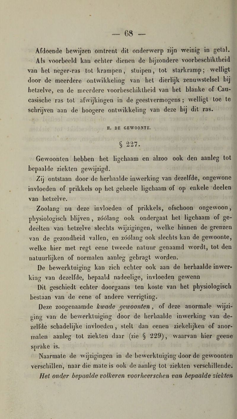 Afdoende bewijzen omtrent dit onderwerp zijn weinig in getal. Als voorbeeld kan echter dienen de bijzondere voorbeschiktheid van hel neger-ras tot krampen, stuipen, tot slarkramp; welligt door de meerdere ontwikkeling van het dierlijk zenuwstelsel bij hetzelve, en de meerdere voorbeschiktheid van het blanke of Cau- casische ras tot afwijkingen in de geestvermogens ; welligt toe te schrijven aan de hoogere ontwikkeling van deze bij dit ras. B. DE GEWOONTE. / • , V § 227. Gewoonten hebben het ligchaam en alzoo ook den aanleg tot bepaalde ziekten gewijzigd. Zij ontstaan door de herhaalde inwerking van dezelfde, ongewrone invloeden of prikkels op hel geheele ligchaam of op enkele deelen van hetzelve. Zoolang nu deze invloeden of prikkels, ofschoon ongewoon, physiologisch blijven , zóólang ook ondergaat bet ligchaam of ge¬ deelten van hetzelve slechts wijzigingen, welke binnen de grenzen van de gezondheid vallen, en zóólang ook slechts kan de gewoonte, welke hier met regt eene tweede natuur genaamd wTordt, tot den natuurlijken of normalen aanleg gebragt worden. De bewerktuiging kan zich echter ook aan de herhaalde inwer¬ king van dezelfde, bepaald nadeelige, invloeden gewenn Dit geschiedt echter doorgaans ten koste van het physiologisch beslaan van de eene of andere verrigling. Deze zoogenaamde kwade gewoonten, of deze anormale wijzi¬ ging van de bewerktuiging door de herhaalde inwerking van de¬ zelfde schadelijke invloeden , stelt dan eenen ziekelijken of anor- malen aanleg tot ziekten daar (zie § 229), waarvan hier geene sprake is. Naarmate de wijzigingen in de bewerktuiging door de gewoonten verschillen, naar die mate is ook de aanleg tot ziekten verschillende. Het onder bepaalde volkeren voorheerschen van bepaalde ziekten