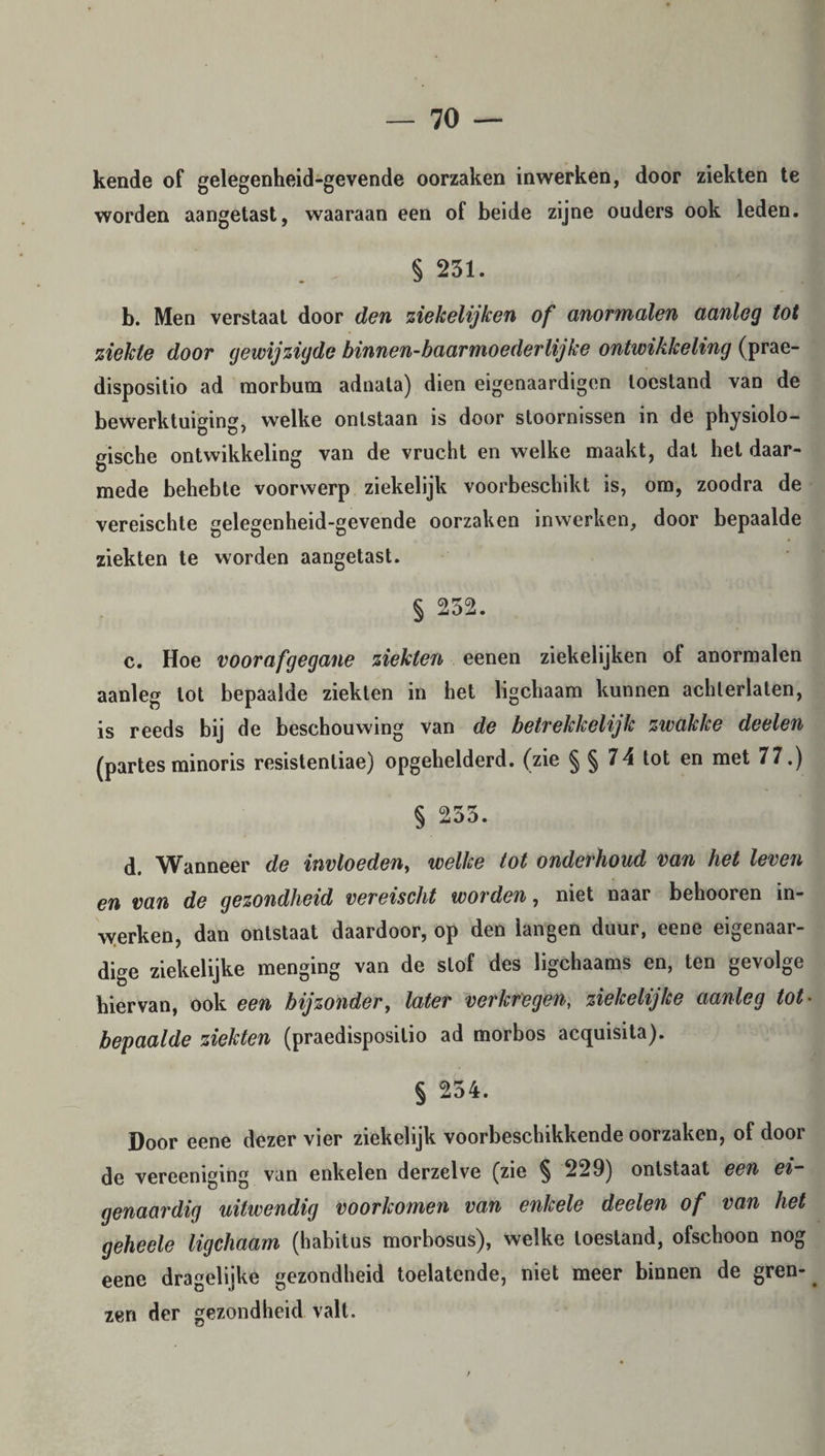 kende of gelegenheid-gevende oorzaken inwerken, door ziekten te worden aangetast, waaraan een of beide zijne ouders ook leden. § 231. b. Men verstaat door den ziekelijken of anormalen aanleg tot ziekte door gewijzigde binnen-baarmoederlijke ontwikkeling (prae- dispositio ad morbum adnata) dien eigenaardigen toestand van de bewerktuiging, welke ontstaan is door stoornissen in de physiolo- gische ontwikkeling van de vrucht en welke maakt, dal het daar¬ mede behebte voorwerp ziekelijk voorbeschikt is, om, zoodra de vereischte gelegenheid-gevende oorzaken in werken, door bepaalde ziekten te worden aangetast. § 252. c. Hoe voorafgegane ziekten eenen ziekelijken of anormalen aanleg lot bepaalde ziekten in het ligchaam kunnen achterlaten, is reeds bij de beschouwing van de betrekkelijk zwakke deelen (partes minoris resistentiae) opgehelderd. (zie § § 74 tot en met 77.) § 235. d. Wanneer de invloeden, welke tot onderhoud van het leven en van de gezondheid vereischt worden, niet naar belmoren in¬ werken, dan ontstaat daardoor, op den langen duur, eene eigenaar¬ dige ziekelijke menging van de slof des ligchaams en, ten gevolge hiervan, ook een bijzonder, later verkregen, ziekelijke aanleg tot• bepaalde ziekten (praedisposilio ad morbos acquisita). § 254. Door eene dezer vier ziekelijk voorbeschikkende oorzaken, of door de vereeniging van enkelen derzelve (zie § 229) ontstaat een ei¬ genaardig uitwendig voorkomen van enkele deelen of van het geheele ligchaam (habitus morbosus), welke toestand, ofschoon nog eene dragelijke gezondheid toelatende, niet meer binnen de gren¬ zen der gezondheid valt.