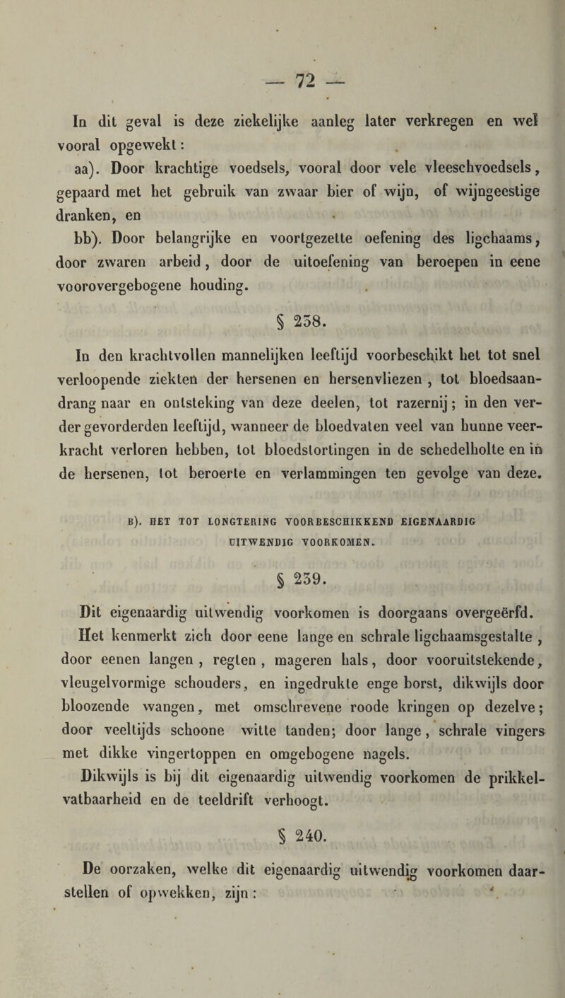 In dit geval is deze ziekelijke aanleg later verkregen en wel vooral opgewekt: aa). Door krachtige voedsels, vooral door vele vleeschvoedsels, gepaard met het gebruik van zwaar bier of wijn, of wijngeestige dranken, en bb). Door belangrijke en voortgezette oefening des ligchaams, door zwaren arbeid, door de uitoefening van beroepen in eene voorovergebogene houding. § 258. In den krachtvollen mannelijken leeftijd voorbeschikt het tot snel verloopende ziekten der hersenen en hersenvliezen , tot bloedsaan- drang naar en ontsteking van deze deelen, tot razernij; in den ver¬ der gevorderden leeftijd, wanneer de bloedvaten veel van hunne veer¬ kracht verloren hebben, tol bloedstortingen in de schedelholte en in de hersenen, tot beroerte en verlammingen ten gevolge van deze. B). HET TOT LONGTERING VOORBESCHIKKEND EIGENAARDIG UITWENDIG VOORKOMEN. § 259. Dit eigenaardig uitwendig voorkomen is doorgaans overgeërfd. Het kenmerkt zich door eene lange en schrale ligchaamsgestalte , door eenen langen , regten , mageren hals, door vooruitstekende, vleugelvormige schouders, en ingedrukte enge borst, dikwijls door bloozende wangen, met omschrevene roode kringen op dezelve; door veeltijds schoone witte tanden; door lange , schrale vingers met dikke vingertoppen en omgebogene nagels. Dikwijls is bij dit eigenaardig uitwendig voorkomen de prikkel- vatbaarheid en de teeldrift verhoogt. Ö § 240. De oorzaken, welke dit eigenaardig uitwendig voorkomen daar- stellen of opwekken, zijn :