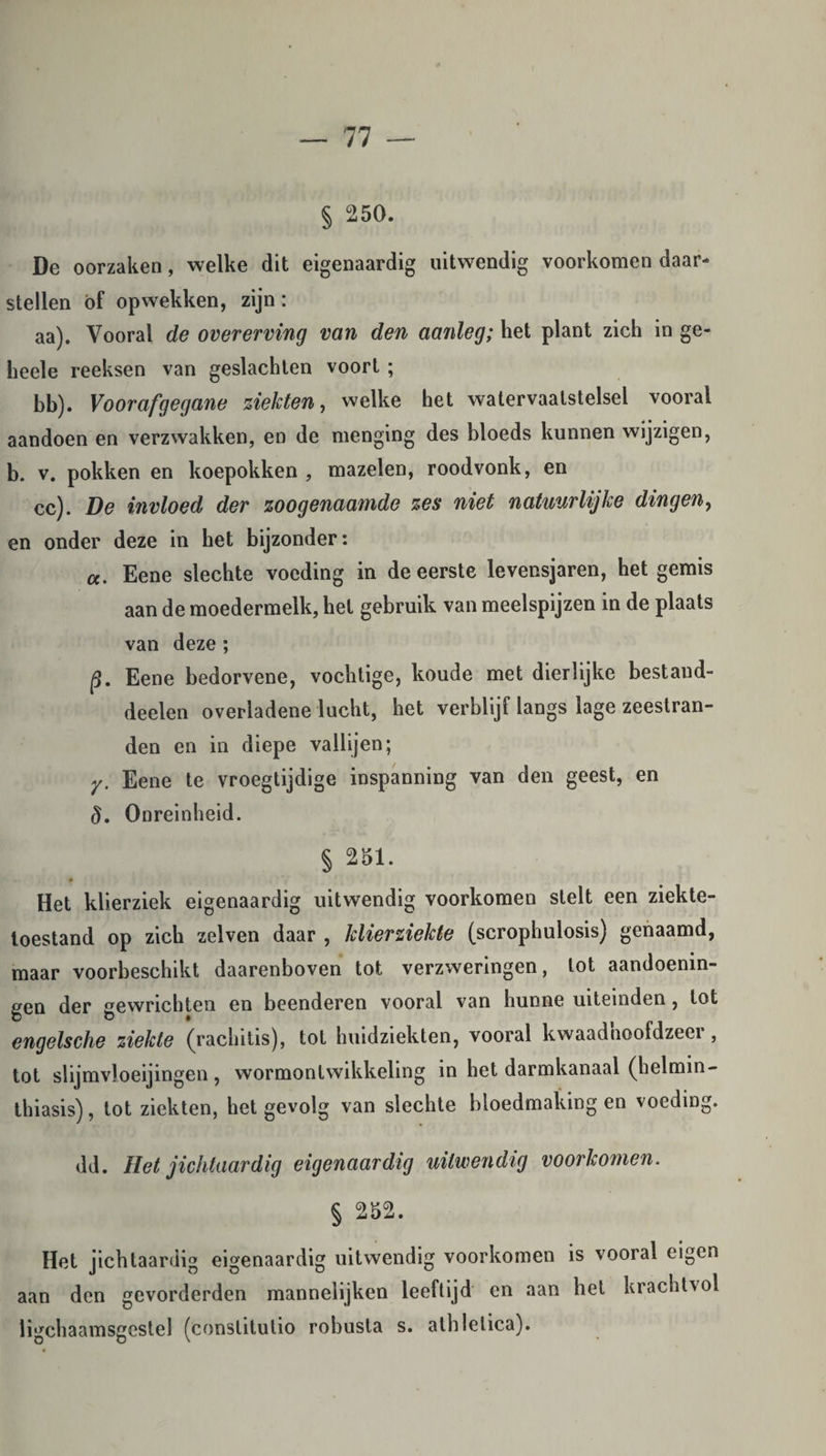 § 250. De oorzaken, welke dit eigenaardig uitwendig voorkomen daar- stellen öf opwekken, zijn : aa). Vooral de overerving van den aanleg; het plant zich in ge- heele reeksen van geslachten voort ; bb). Voorafgegane ziekten, welke het watervaatstelsel vooral aandoen en verzwakken, en de menging des bloeds kunnen wijzigen, b. v. pokken en koepokken , mazelen, roodvonk, en cc). De invloed der zoogenaamde zes niet natuurlijke dingen, en onder deze in het bijzonder: a. Eene slechte voeding in de eerste levensjaren, het gemis aan de moedermelk, hel gebruik van meelspijzen in de plaats van deze ; p. Eene bedorvene, vochtige, koude met dierlijke bestaud- deelen overladene lucht, het verblijf langs lage zeestran¬ den en in diepe vallijen; y. Eene te vroegtijdige inspanning van den geest, en §. Onreinheid. § 251. Het klierziek eigenaardig uitwendig voorkomen stelt een ziekte¬ toestand op zich zelven daar , klierziekte (scrophulosis) genaamd, maar voorbeschikt daarenboven tot verzweringen, lot aandoenin¬ gen der gewrichten en beenderen vooral van hunne uiteinden , tot engelsche ziekte (rachitis), tot huidziekten, vooral kwaadnoofdzeer, tot slijmvloeijingen, wormonlwikkeling in het darmkanaal (helmin- thiasis), tot ziekten, het gevolg van slechte bloedmaking en voeding. dd. Het jichtaardig eigenaardig uitwendig voorkomen. § 252. Het jichtaardig eigenaardig uitwendig voorkomen is vooral eigen aan den gevorderden mannelijken leeftijd en aan het krachtvol ligchaamsgestel (conslitutio robusta s. athlelica).