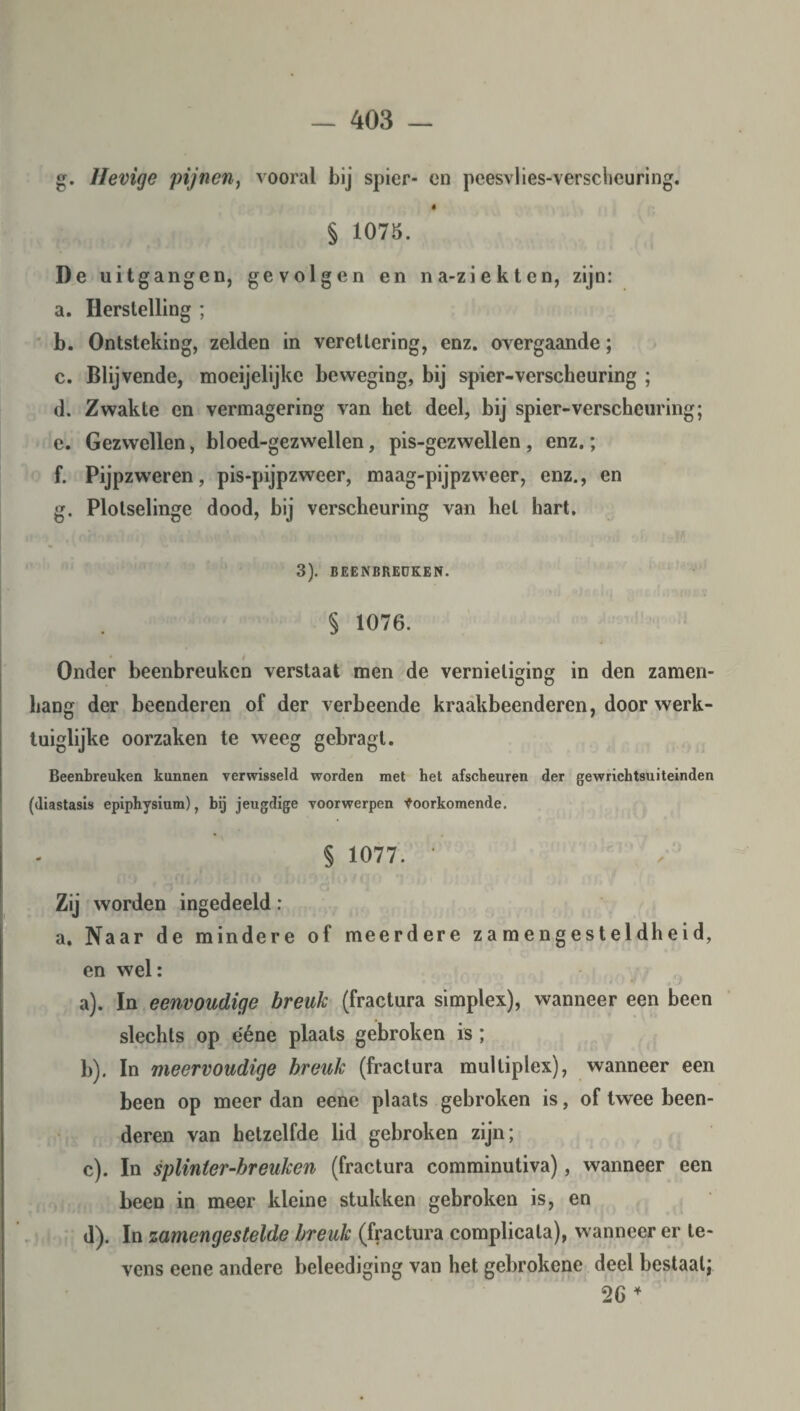 g. Hevige pijnen, vooral bij spier- en peesvlies-verscheuring. ê § 1075. De uitgangen, gevolgen en na-ziekten, zijn: a. Herstelling ; b. Ontsteking, zelden in verettering, enz. overgaande; c. Blijvende, moeijelijke beweging, bij spier-verscheuring ; d. Zwakte en vermagering van het deel, bij spier-verscheuring; e. Gezwellen, bl oed-gez wellen, pis-gezwellen , enz.; f. Pijpzweren, pis-pijpzweer, maag-pijpzweer, enz., en g. Plotselinge dood, bij verscheuring van het hart. 3). BEENBREUKEN. § 1076. Onder beenbreuken verstaat men de vernietiging in den zamen- hang der beenderen of der verbeende kraakbeenderen, door werk¬ tuiglijke oorzaken te weeg gebragt. Beenbreuken kunnen verwisseld worden met het afscheuren der gewrichtsuiteinden (diastasis epiphysium), bij jeugdige voorwerpen Voorkomende. § 1077. • Zij worden ingedeeld: a. Naar de mindere of meerdere za mengesteldheid, en wel: a) . In eenvoudige breuk (fractura simplex), wanneer een been slechts op ééne plaats gebroken is ; b) . In meervoudige breuk (fractura multiplex), wanneer een been op meer dan eene plaats gebroken is, of twee been¬ deren van hetzelfde lid gebroken zijn; c) . In splinter-breuken (fractura comminutiva), wanneer een been in meer kleine stukken gebroken is, en d) . In zamengestelde breuk (fractura complicata), wanneer er le¬ vens eene andere beleediging van het gebrokene deel bestaal; 2G 4