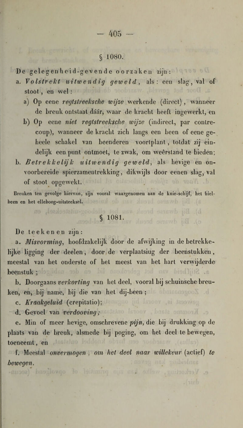 § 1080. Dc gelegen heid-gevende oorzaken zijn: a. Volstrekt uitwendig geweld, als: een slag, val of stoot , en wel : a) Op eene regtslreeksche wijze werkende (direct), wanneer de breuk ontstaal daar, waar de kracht heeft ingewerkt, en b) Op eene niet regtstreelcsche wijze (indirect, par conlre- coup), wanneer de kracht zich langs een been of eene ge- heele schakel van beenderen voorlplant , totdat zij ein¬ delijk een punt ontmoet, te zwak, om weêrstand te bieden; b. Betreklcelijk uitwendig geweld, als hevige en on¬ voorbereide spierzamenlrekking, dikwijls door eenen slag, val of stoot opgewekt. Breuken ten gevolge hiervan, zijn vooral waargenomen aan de knie-schijf, het hiel- been en het elleboog-uitsteeksel. § 1081. De teek enen zijn : a. Misvorming, hoofdzakelijk door de afwijking in de betrekke¬ lijke ligging der deelen, door de verplaalsiug der beenstukken, meestal van het onderste of hel meest van het hart verwijderde • / beenstuk ; b. Doorgaans verkorting van het deel, vooral bij schuinsche breu¬ ken, en, bij name, bij die van het dij-been ; c. Kraakgeluid (crepitalio); d. Gevoel van verdooving; e. Min of meer hevige, omschrevene pijn, die bij drukking op de plaats van de breuk, alsmede bij poging, om het deel te bewegen, toeneemt, en f. Meestal onvermogen , om het deel naar willekeur (actief) te bewegen.