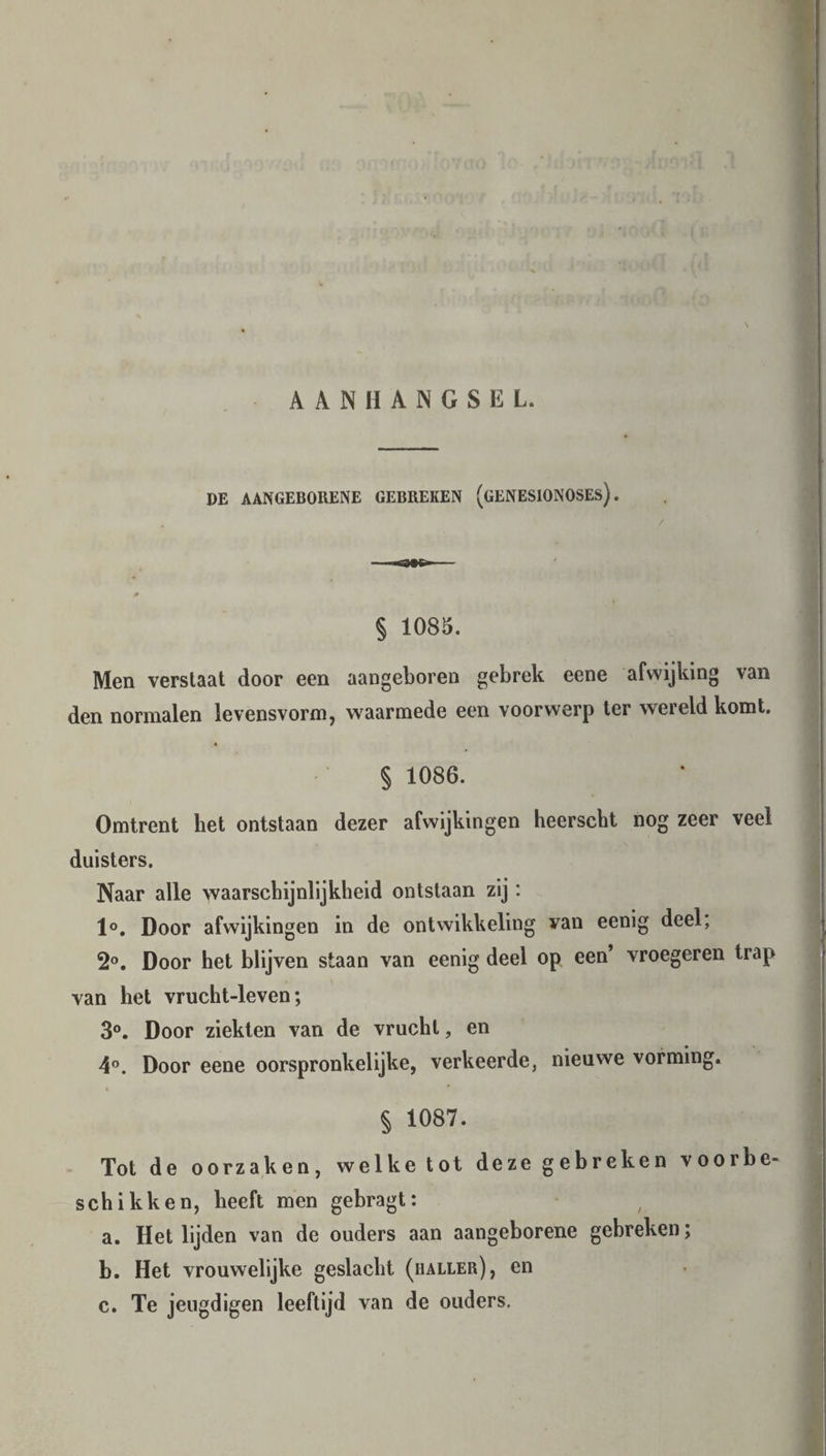 AANHANGSEL. DE AANGEBORENE GEBREKEN (gENESIONOSEs) . / § 1085. Men verstaat door een aangeboren gebrek eene afwijking van den normalen levensvorm, waarmede een voorwerp ter wereld komt. § 1086. Omtrent het ontstaan dezer afwijkingen heerscht nog zeer veel duisters. Naar alle waarschijnlijkheid ontstaan zij: 1°. Door afwijkingen in de ontwikkeling van eenig deel, 2°. Door het blijven staan van eenig deel op een vroegeren trap van het vrucht-leven; 3°. Door ziekten van de vrucht, en 4°. Door eene oorspronkelijke, verkeerde, nieuwe vorming. § 1087. Tot de oorzaken, welke tot deze gebreken voorbe- schikken, heeft men gebragt: a. Het lijden van de ouders aan aangeborene gebreken; b. Het vrouwelijke geslacht (haller), en c. Te jeugdigen leeftijd van de ouders.