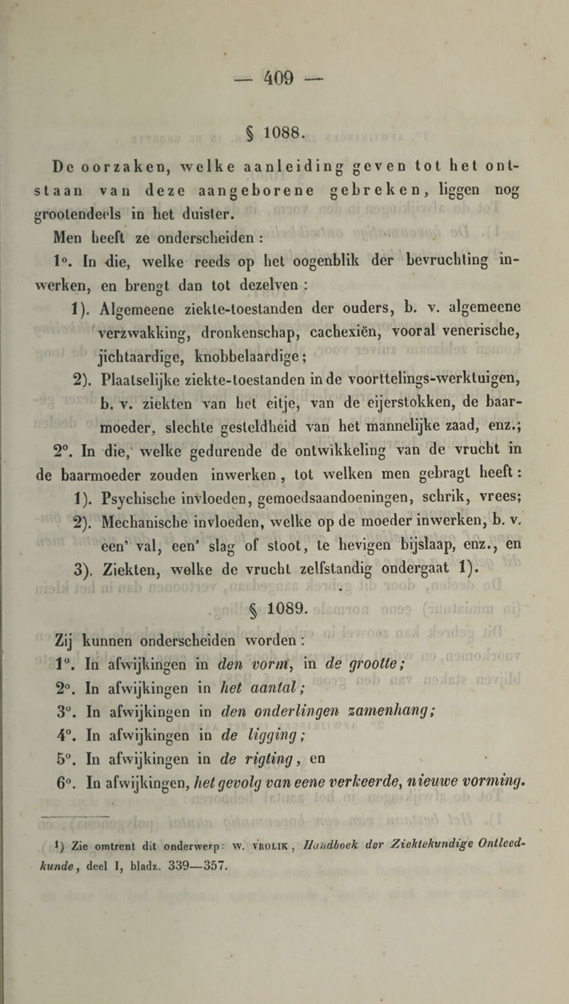 § 1088. Dc oorzaken, welke aanleiding geven tot het ont¬ staan van deze aan geborene gebreken, liggen nog groolendeels in het duister. Men heeft ze onderscheiden : 1°. In die, welke reeds op het oogenblik der bevruchting in- wcrken, en brengt dan tot dezelven : 7 o 1) . Algemeene ziekle-toestanden der ouders, b. v. algemeene verzwakking, dronkenschap, cachexiën, vooral venerische, jichtaardige, knobbelaardige; 2) . Plaatselijke ziekte-toestanden inde voorltelings-werkluigen, b. v. ziekten van het eitje, van de eijerstokken, de baar¬ moeder, slechte gesteldheid van het mannelijke zaad, enz.; 2°. In die, welke gedurende de ontwikkeling van de vrucht in de baarmoeder zouden inwerken , tot welken men gebragt heeft: 1) . Psychische invloeden, gemoedsaandoeningen, schrik, vrees; 2) . Mechanische invloeden, welke op de moeder inwerken, b. v. een’ val, een’ slag of stoot, te hevigen bijslaap, enz., en 3) . Ziekten, welke de vrucht zelfstandig ondergaat 1). § 1089. Zij kunnen onderscheiden worden: 1°. In afwijkingen in den vorm, in de grootte; 2°. In afwijkingen in het aantal; 3°. In afwijkingen in den ouderlingen zamenhang; 4°. In afwijkingen in de ligging; 5°. In afwijkingen in de rigting, en 6°. In afwijkingen, het gevolg van eene verkeerde, nieuwe vorming. 1) Zie omtrent dit onderwerp: w. yrolik , Handboek dev Ziektekundige Ontleed■ kunde, deel I, bladz. 339—357.
