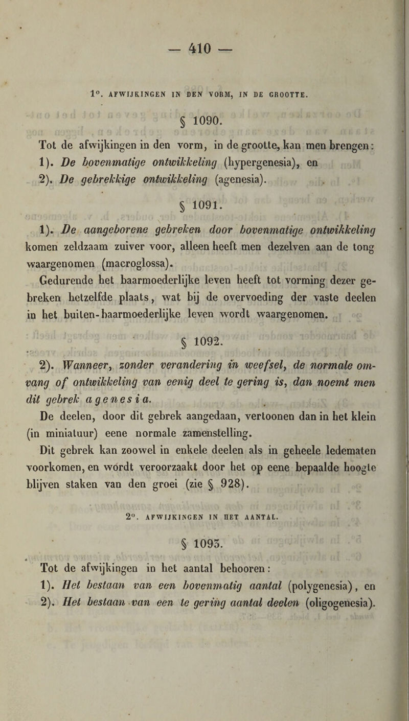1°. AFWIJKINGEN IN DEN VORM, IN DE GROOTTE. § 1090. Tot de afwijkingen in den vorm, in de grootte, kan men brengen: 1) . De bovenmatige ontwikkeling (hypergenesia), en 2) . De gebrekkige ontwikkeling (agenesia). § 1091. t < ■ * |. 1) . De aangeborene gebreken door bovenmatige ontwikkeling komen zeldzaam zuiver voor, alleen heeft men dezelven aan de tong waargenomen (macroglossa). Gedurende het baarmoederlijke leven heeft tot vorming dezer ge¬ breken hetzelfde plaats, wat bij de overvoeding der vaste deelen in het builen-baarmoederlijke leven wordt waargenomen. § 1092. • r, i 2) . Wanneer, zonder verandering in weefsel, de normale om¬ vang of ontwikkeling van eenig deel te gering is, dan noemt men dit gebrek agenesia. De deelen, door dit gebrek aangedaan, vertoonen dan in het klein (in miniatuur) eene normale zamenstelling. Dit gebrek kan zoowel in enkele deelen als in geheele ledematen voorkomen, en wordt veroorzaakt door het op eene bepaalde hoogte blijven staken van den groei (zie § 928). 2°. AFWIJKINGEN IN HET AANTAL. § 1095. * Tot de afwijkingen in het aantal behooren: 1) . Het bestaan van een bovenmatig aantal (polygenesia), en 2) . Het bestaan van een te gering aantal deelen (oligogenesia).