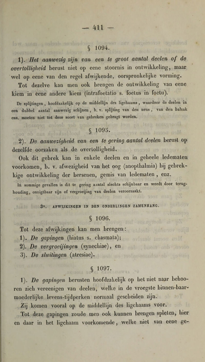 § 1094. 1) . Het aanwezig zijn van een te groot aantal deelen of de overtolligheid berust niet op eene stoornis in ontwikkeling, maar wel op eene van den regel afwijkende, oorspronkelijke vorming. Tot dezelve kan men ook brengen de ontwikkeling van eene kiem in écne andere kiem (intrafoelalio s. foetus in foetu). De splijtingen , hoofdzakelijk op de middellijn des ligchaams , waardoor de deelen in een dubbel aantal aanwezig schijnen , b. v. splijting van den neus , van den balzak enz. moeten niet tot deze soort van gebreken gebragt worden. § 1095. 2) . De aanwezigheid van een te gering aantal deelen berust op dezelfde oorzaken als de overtolligheid. Ook dit gebrek kan in enkele deelen en in geheele ledematen voorkomen, b. v. afwezigheid van het oog (anopthalmia) bij gebrek¬ kige ontwikkeling der hersenen, gemis van ledematen , enz. In sommige gevallen is dit te gering aantal slechts schijnbaar en wordt door terug¬ houding, onzigtbaar zijn of vergroeijing van deelen veroorzaakt. B°. AFWIJKINGEN IN DEN ONDERLINGEN ZAMENHANG. § 1096. Tot deze afwijkingen kan men brengen: 1) . De gapingen (hiatus s. chasmala); 2) . De vergroeijingen (synechiae), en 3) . De sluitingen (atresiae). § 1097. 1). De gapingen berusten hoofdzakelijk op het niet naar behoo- ren zich vereenigen van deelen, welke in de vroegste binnen-baar- mocderlijke levens-tijdperken normaal gescheiden zijn. Zij komen vooral op de middellijn des ligchaams voor. Tot deze gapingen zoude men ook kunnen brengen spleten, hier en daar in het ligchaam voorkomende, welke niet van eene ge-