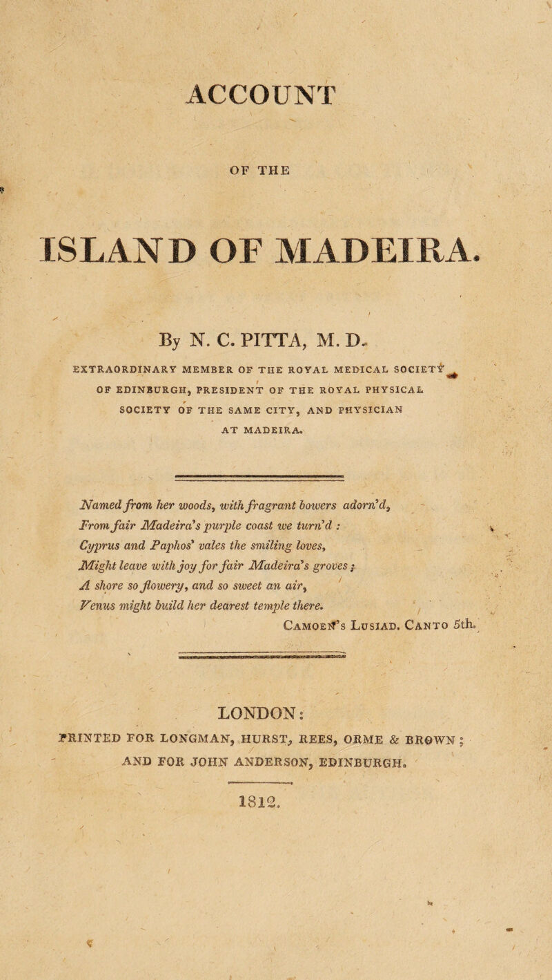 ACCOUNT OF THE ISLAN D OF MADEIKA. By N. C. PITTA, M. D. EXTRAORDINARY MEMBER OF THE ROYAL MEDICAL SOCIETY” ^ t OF EDINBURGH, PRESIDENT OF THE ROYAL PHYSICAL SOCIETY OF THE SAME CITY, AND PHYSICIAN AT MADEIRA. Named from her woods j with fragrant bowers adorn'd^ From fair Madeira's purple coast we turn'd : Cyprus and Paphos' vales the smiling loves. Might leave with joy for fair Madeira's groves j A shore so flowery, and so sweet an air, Venus might build her dearest temple there. CamoeiT’s Lusiad. Canto 5th. LONDON: PRINTED FOR LONGMAN, HURST, REES, ORME & BROWN ; AND FOR JOHN ANDERSON, EDINBURGH. 1812. !