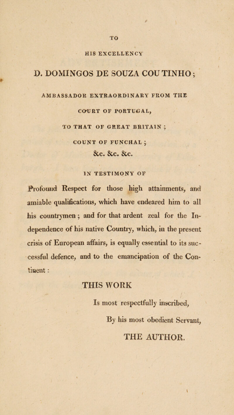 TO HIS EXCELLENCY D. DOMINGOS DE SOUZA COUTINHO; AMBASSADOR EXTRAORDINARY FROM THE CO-URT OF PORTUGAL, TO THAT OF GREAT BRITAIN ; COUNT OF FUNCHAL; &C. &C. &C. \ » IN TESTIMONY OF Frofoulid Respect for those high attainments, and amiable qualifications, which have endeared him to all his countrymen ^ and for that ardent zeal for the In¬ dependence of his native Country, which, in the present crisis of European affairs, is equally essential to its suc¬ cessful defence, and to the emancipation of the Con¬ tinent : THIS WORK Is most respectfully inscribed. By his most obedient Servant, THE AUTHOR.