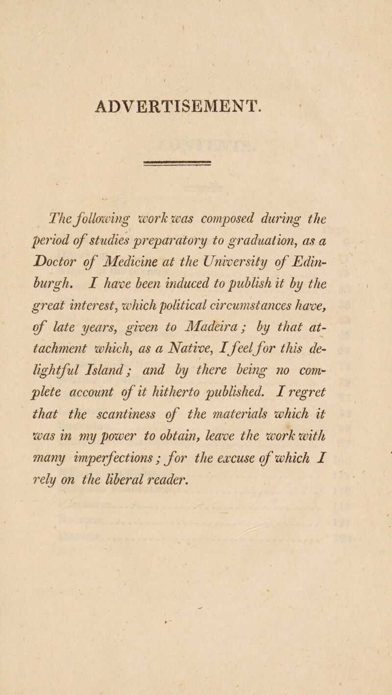 '1 ADVERTISEMENT. The folloxoing zeorkpas composed during the period of studies jpre'paratory to graduation^ as a Doctor of Medicine at the University of Edm- burgh, I have been induced to publish it by the great interest^ which political circumstances have, of late years, given to Madeira; by that at¬ tachment which, as a Native, I feelfor this de¬ lightful Island; and by there being no com¬ plete account of it hitherto published. I regret that the scantiness of the materials which it was in my power to obtain, leave the xvork with many imperfections ; for the excuse of which I rely on the liberal reader.