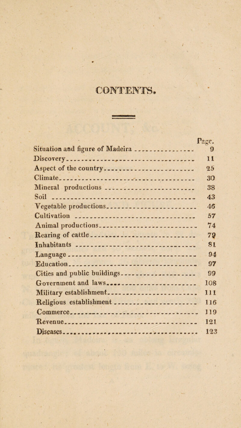 / Situation and figure of Madeira. 9 Discovery. 11 Aspect of the country. 25 Climate. 30 Mineral productions. 38 Soil . 43 Vegetable productions.. 45 Cultivation . 57 Animal productions. 74 Rearing of cattle... 79 Inhabitants. 81 Language.-.. 94 Education.-.-.... 97 Cities and public buildings.. 99 Government and laws....... 108 Military establishment... 111 Religious establishment. 116 Commerce.....- 119 Revenue... 121 Diseases.....-.....123 / 1