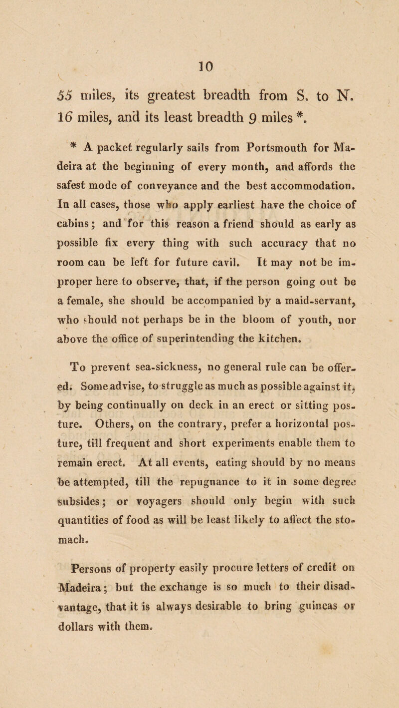 ( 10 V 55 miles, its greatest breadth from S. to N. 16 miles, and its least breadth 9 miles ^ A packet regularly sails from Portsmouth for Ma¬ deira at the beginning of every month, and affords the safest mode of conveyance and the best accommodation. In all cases, those who apply earliest have the choice of cabins; and for this reason a friend should as early as possible fix every thing with such accuracy that no room can be left for future cavil. It may not be im¬ proper here to observe, that, if the person going out be a female, she should be accompanied by a maid-servant, who should not perhaps be in the bloom of youth, nor above the office of superintending the kitchen. To prevent sea-sickness, no general rule can be offer¬ ed. Some advise, to struggle as much as possible against itj by being continually on deck in an erect or sitting pos¬ ture. Others, on the contrary, prefer a horizontal pos¬ ture, till frequent and short experiments enable them to remain erect* At all events, eating should by no means be attempted, till the repugnance to it in some degree subsides; or voyagers should only begin with such quantities of food as will be least likely to affect the sto¬ mach* Persons of property easily procure letters of credit on Madeira; but the exchange is so much to their disad¬ vantage, that it is always desirable to bring guineas or dollars with them.